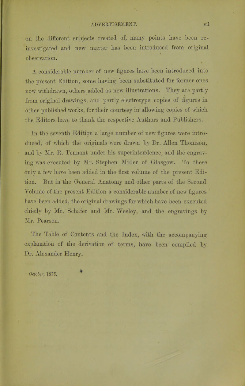 on the different subjects treated of, many points have been re- investigated and new matter bas been introduced from original observation. A considerable number of new figures have been introduced into the present Edition, some having been substituted for former ones now withdrawn, others added as new illustrations. They ara partly from original drawings, and partly electrotype copies of figures in other published works, for their courtesy in allowing copies of Avhich the Editors have to thank the respective Authors and Publishers. In the seventh Edition a large number of new figures were intro- duced, of which the originals were drawn by Dr. Allen Thomson, and by Mr. R. Tennant under his superintendence, and the engrav- ing was executed by Mr. Stephen Miller of Glasgow. To these only a few have been added in the first volume of the present Edi- tion. But in the General Anatomy and other parts of the Second Volume of the present Edition a considerable number of new figures have been added, the original drawings for which have been executed chiefly by Mr. Schiifcr and Mr. Wesley, and the engravings by Mr. Pearson. The Table of Contents and the Index, with the accompanying explanation of the derivation of terms, have been compiled by Dr. Alexander Henry. October, 1875.