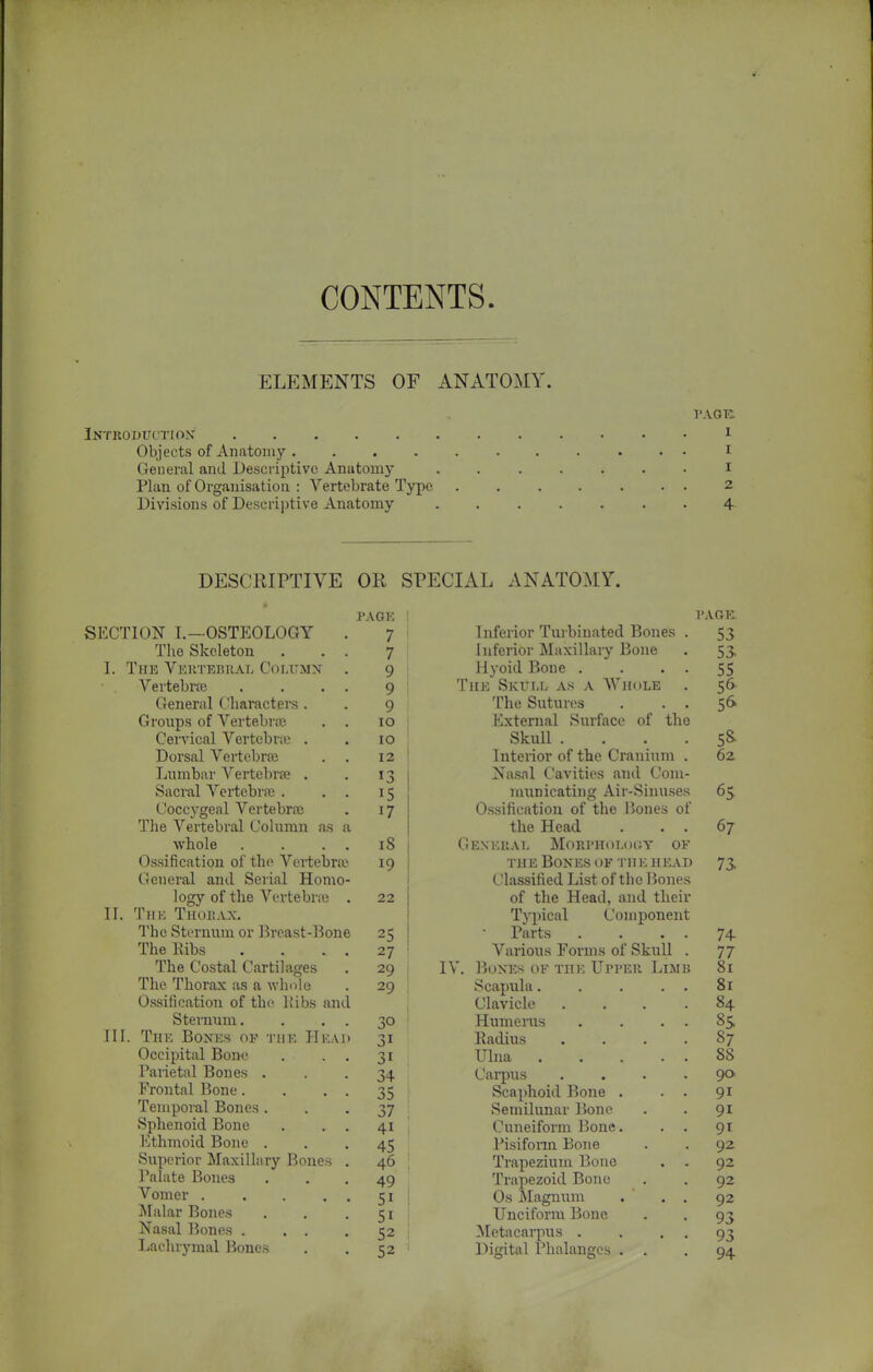 CONTENTS. ELEMENTS OF ANATOMY. PAGE: Introduction I Objects of Anatomy ........... I General and Descriptive Anatomy ....... I Plan of Organisation : Vertebrate Type 2 Divisions of Descriptive Anatomy 4 DESCRIPTIVE OR SPECIAL ANATOMY. SECTION I.—OSTEOLOGY The Skeleton . I. The Vertebral Column Vertebra General Characters. Groups of Vertebra Cervical Vertebra . Dorsal Vertebrfe Lumbar Vertebra . Sacral Vertebra . Coccygeal Vertebra The Vertebral Column as whole Ossification of the Vertebra General and Serial Homo- logy of the Vertebra . II. The Thorax. The Sternum or Breast-Bone The Ribs The Costal Cartilages The Thorax as a whole Ossification of the liibs and Sternum. III. The Bones of the Hk.u Occipital Bone Parietal Bones . Frontal Bone. Temporal Bones . Sphenoid Bone Ethmoid Bone . Superior Maxillary Bones Palate Bones Vomer .... Malar Bones Nasal Bones . . . Lachrymal Bones PAGE 7 7 9 9 9 io io 12 13 15 17 iS 19 22 25 27 29 29 3i 34 35 37 4i 45 46 49 5i 51 52 52 PAGE Inferior Turbinated Bones . Inferior Maxillary Bone Hyoid Bone . . . . The Skull as a Whole . The Sutures . . . External Surface of tho Skull .... Interior of the Cranium . Nasal Cavities and Com- municating Air-Sinuses Ossification of the Bones of the Head . . . General Morphology of the Bones of the head Classified List of the Bones of the Head, and their Typical Component Parts Various Forms of Skull IV. Bones of the Upper Lim Scapula.... Clavicle Humerus Radius Ulna .... Carpus Scaphoid Bone . Semilunar Bone Cuneiform Bone. Pisifonn Bone Trapezium Bone Trapezoid Bone Os Magnum Unciform Bone Metacarpus . Digital Phalanges . . 53 53 55 56 5& 5* 62 65 67 74 77 81 81 84 8S 87 88 90 9i 91 9i 92 92 92 92 93 93 94