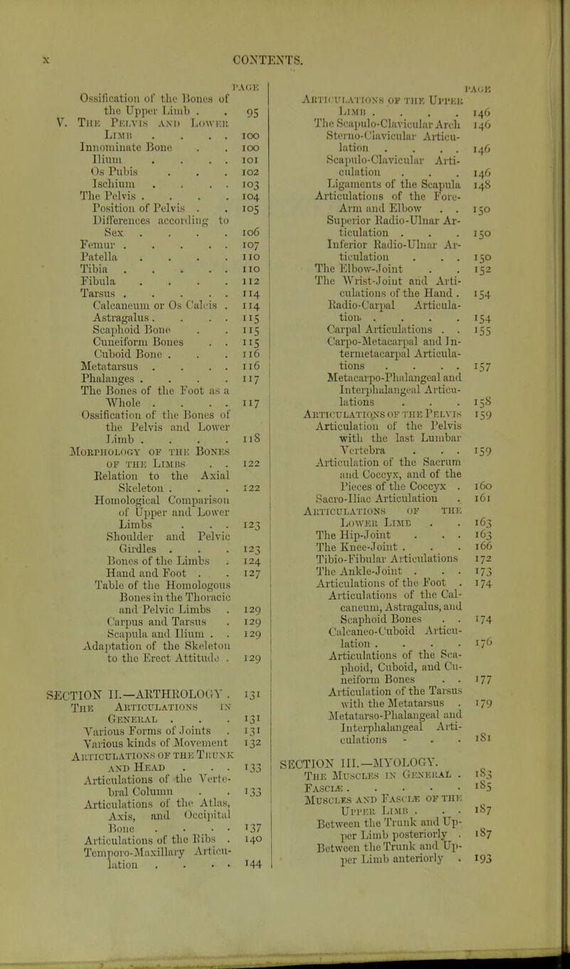 PAGE Ossification of the Bones of the Upper Limb . . 95 V. Tiik Pelvis and Lower Limb . . . . 100 Innominate Bone . . 100 Dram . . . . 101 Os Pubis . . .102 Ischium . . . . 103 The Pelvis . . . .104 Position of Pelvis . .105 Differences according to Sex .... 106 Femur 107 Patella . . . .110 Tibia . . . . . no Fibula . . . .112 Tarsus 114 Calcaneum or Os Calcis . 114 Astragalus. . ...115 Scaphoid Bone . . 115 Cuneiform Bones . . 115 Cuboid Bone . . .116 Metatarsus . . . . 116 | Phalanges . . . .117 The Bones of the Foot as a Whole . . . . 117 Ossification of the Bones of the Pelvis and Lower Limb . . . .118 morphology of the bones of the Limbs . . 122 Kelation to the Axial Skeleton . . .122 Homological Comparison of Upper and Lower Limbs . . . 123 Shoulder and Pelvic Girdles . . .123 Bones of the Limbs ; 124 Hand and Foot . .127 Table of the Homologous Bones in the Thoracic and Pelvic Limbs . 129 Carpus and Tarsus . 129 Scapula and Ilium . . 129 Adaptation of the Skeleton to the Erect Attitude . 129 SECTION II.—ARTHROLOGY . 131 The Articulations in General . . . 131 Various Forms of Joints . 131 Various kinds of Movement 132 ARTICULATIONS OF THE TllUNK and Head . . . 133 Articulations of the Verte- bral Column . .133 Articulations of the Atlas, Axis, and Occipital Bone . • • • 137 Articulations of the Bibs . 140 Temporo-Maxillary Articu- lation . ' • • • T44 PAGE Articulations of the Upper Limii . . . .146 The Scapulo-Clavicular Arch 146 Sterno-Ciavicular Articu- lation . . . . 146 Scapulo-Clavicular Arti- culation . . . 146 Ligaments of the Scapula 148 Articulations of the Fore- Arm and Elbow . . 150 Superior Radio-Ulnar Ar- ticulation . . .150 Inferior Radio-Ulnar Ar- ticulation . . . 150 The Elbow-Joint . . 152 The Wrist-Joiut and Arti- culations of the Hand . 154 Radio-Carpal Articula- tion. . . . .154 Carpal Articulations . . 155 Carpo-Metacarpal and In- termetacarpal Articula- tions . . . . 157 Metacarpophalangeal and Interphulangeal Articu- lations . . .158 AUTICULATIO.NS OF THE PELVIS 159 Articulation of the Pelvis with the last Lumbar Vertebra . . . 159 Articulation of the Sacrum and Coccyx, and of the Pieces of the Coccjtc . 160 Sacro-Uiac Articulation . 161 Articulations of the Lower LuiB . .163 The Hip-Joint . . . 163 The Knee-Joint . . .166 Tibio-Fibular Articulations 172 The Ankle-Joint . . . 173 Articulations of the Foot . 174 Articulations of the Cal- caneum, Astragalus, and Scaphoid Bones . . 174 Calcaneo-Cuboid Articu- lation . . . . 176 Articulations of the Sca- phoid, Cuboid, and Cu- neiform Bones . . J 77 Articulation of the Tarsus with the Metatarsus . 179 Metatarsophalangeal and Interphalangeal Arti- culations - . .181 SECTION III. —MYOLOGY. The Muscles in General . 183 Fascle l85 Muscles and Fasit.*; of the Upper Limb . . . 187 Between the Trunk and Up- per Limb posteriorly . 187 Between the Trunk and Up- per Limb anteriorly . 193