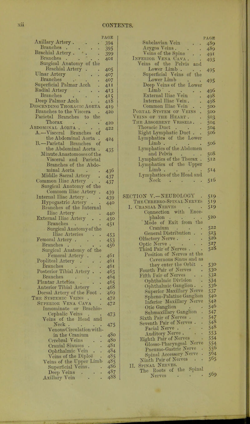 PAGE Axillary Artery . . . 394 Branches . . . . 395 Brachial Artery • . . 399 Branches . ... 401 Surgical Anatomy of the Brachial Artery . . 405 Ulnar Artery . . . 407 Branches .• . . 407 Superficial Palmar Arch . 411 Radial Artery . . . 413 Branches . . -415 Deep Palmar Arch . . 418 Descending Thoracic Aorta 419 Branches to the Viscera . 420 Parietal Branches to the Thorax . . .' 420 Abdominal Aorta . . . 422 A. —Visceral Branches of the Abdominal Aorta . 424 B. —Parietal Branches of the Abdominal Aorta . 435 Minute Anastomoses of the Visceral and Parietal Branches of the Abdo- minal Aorta . . 436 Middle Sacral Artery . 437 Common Iliac Artery . . 437 Surgical Anatomy of the Common Iliac Artery . 439 Internal Iliac Artery . . 439 Hypogastric Artery . . 440 Branches of the Internal Iliac Artery . . 440 External Iliac Artery . . 450 Branches . . • 451 Surgical Anatomy of the Iliac Arteries . . 453 Femoral Artery . . . 453 Branches . . . . 456 Surgical Anatomy of the Femoral Artery . .461 Popliteal Artery . . . 461 Branches . . .461 Posterior Tibial Artery . . 463 Branches . . . 464 Plantar Arteries . . . 465 Anterior Tibial Artery . 468 Dorsal Artery of the Foot . 469 The Systemic Veins . . 472 Superior Vena Cava . 472 Innominate or Brachio- cephalic Veins . . 473 Veins of the Head and Neck . . . . 475 Venous Circulation with- in the Cranium . 480 Cerebral Veins . . 480 Cranial Sinuses . . 4S1 Ophthalmic Arein . . 484 Veins of the Diploe . 485 Veins of the Upper Limb 485 Superficial Veins. . 486 Deep Veins . . . 487 Axillary Vein . • 4^8 paoe Subclavian Vein . . 489 Azygos Veins. . . 489 Veins of the Spine . . 491 Infekior Vena Cava . . 493 Veins of the Pelvis and Lower Limb . . . 495 Superficial Veins of the Lower Limb . . 495 Deep Veins of the Lower Limb . . . . 496 External Iliac Vein . 498 Internal Iliac Vein . . 498 Common Iliac Vein . . 500 Portal System of Veins . 500 Veins of the Heart . . 503 The Absorbent Vessels . . 504 Thoracic Duct . . . 504 Itight Lymphatic Duct . . 506 Lymphatics of the Lower Limb .... 506 Lymphatics of the Abdomen and Pelvis . . . 508 Lymphatics of the Thorax . 512 Lymphatics of the Upper Limb . . . .514 Lymphatics of the Head and Neck . . . 516 SECTION V.—NEUROLOGY . 519 The Cerebro-Spixal Nerves 519 I. Cranial Nerves . . 519 Connection with Ence- phalon . . . . 520 Mode of Exit from the Cranium . . . 522 General Distribution . . 523 Olfactory Nerve . . . 52f> Optic Nerve . . . . 527 Third Pair of Nerves . . 52& Position of Nerves at the Cavernous Sinus and as they enter the Orbit . 530 Fourth Pair of Nerves . 530 Fifth Fair of Nerves . . 532 Ophthalmic Division . 534 Ophthalmic Ganglion. . 536 Superior Maxillary Nerve 537 Spheno-Palatine Ganglion 540 Inferior Maxillary Nerve 542 Otic Ganglion . . 546 Submaxillary Ganglion . 547 Sixth Pair of Nerves . . 547 Seventh Pair of Nerves . . 54| Facial Nerve . . • 548 Auditory Nerve . . • 553 Eighth Pair of Nerves . 554 Glosso-Pharyngeal Nerve 554 Pneumo-Gastric Nerve . 556 Spinal Accessory Nerve . 564 Ninth Pair of Nerves . . 565 II. Spinal Nerves. The Roots of the Spinal Nerves • • • 569