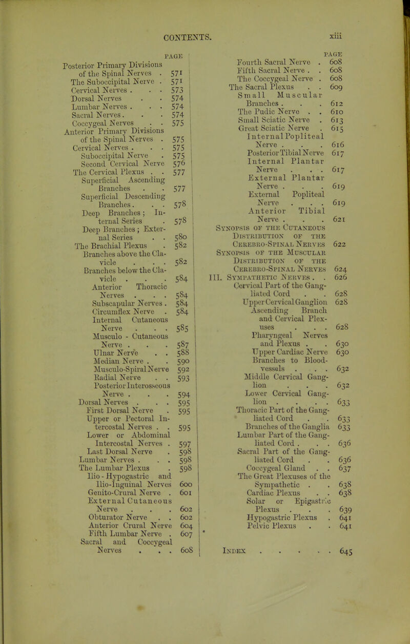 PAGE Posterior Primary Divisions of the Spinal Nerves . 571 The Suboecipital Nerve . 571 Cervical Nerves . . • 573 Dorsal Nerves . -574 Lumbar Nerves . . . 574 Sacral Nerves. . -574 Coccygeal Nerves . . 575 Anterior Primary Divisions of the Spinal Nerves . 575 Cervical Nerves . . . 575 Suboecipital Nerve . 575 Second Cervical Nerve 576 The Cervical Plexus . . 577 Superficial Ascending Branches . . 577 I Superficial Descending Branches. . . 57$ Deep Branches; In- ternal Series . 578 \ Deep Branches; Exter- nal Series . . 580 The Brachial Plexus . 582 Branches above the Cla- vicle . . . 582 j Branches below the Cla- vicle . . . 584 Anterior Thoracic Nerves . . . 584 Subscapular Nerves . 584 Circumflex Nerve . 584 Internal Cutaneous Nerve . . . 585 Musculo - Cutaneous Nerve . . . 587 Ulnar Nerve . . 588 Median Nerve . . 590 Musculo-Spiral Nerve 592 Kadial Nerve . . 593 Posterior Interosseous Nerve . . . 594 Dorsal Nerves . . . 595 First Dorsal Nerve . 595 Upper or Pectoral In- tercostal Nerves . . 595 Lower or Abdominal Intercostal Nerves . 597 Last Dorsal Nerve . 598 Lumbar Nerves . . . 598 Tbe Lumbar Plexus . 598 Ilio - Hypogastric and Ilio-Inguinal Nerves 600 Genito-Crural Nerve . 601 External Cutaneous Nerve . . . 602 Obturator Nerve . . 602 Anterior Crural Nerve 604 Fifth Lumbar Nerve . 607 Sacral and Coccygeal Nerves . . . 608 PAGE Fourth Sacral Nerve . 608 Fifth Sacral Nerve . . 608 The Coccygeal Nerve . 608 The Sacral Plexus . . 609 Small Muscular Branches . . .612 The Pudic Nerve . . 610 Small Sciatic Nerve . 613 Great Sciatic Nerve . 615 Internal Popliteal Nerve . . . 616 Posterior Tibial Nerve 617 Internal Plantar Nerve . . . 617 External Plantar Nerve . . . 619 External Popliteal Nerve . . . 619 Anterior Tibial Nerve . . .621 Synopsis of the Cutaneous Distribution of the Cerebrospinal Nerves 622 Synopsis of the Muscular Distribution of the Cerebro-Spinal Nerves 624 111. Sympathetic Nerves . . 626 Cervical Part of the Gang- liated Cord . . 628 Upper Cervical Ganglion 628 Ascending Branch and Cervical Plex- uses . . . 628 Pharyngeal Nerves and Plexus . . 630 Upper Cardiac Nerve 630 Branches to Blood- vessels . . . 632 Middle Cervical Gang- lion . . . 632 Lower Cervical Gang- lion . . . . 633 Thoracic Part of the Gang- liatcd Cord . . 633 Branches of the Ganglia 633 Lumbar Part of the Gang- liated Cord . . . 636 Sacral Part of the Gang- liated Cord . . 636 Coccygeal Gland . . 637 The Great Plexuses of the Sympathetic . . 638 Cardiac Plexus . . 638 Solar or Epigastric Plexus . . . 639 Hypogastric Plexus . 641 Pelvic Plexus . .641 Index 645