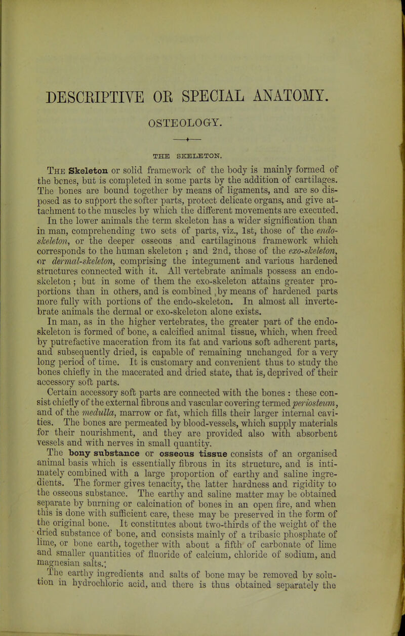 DESCRIPTIVE OE SPECIAL ANATOMY. OSTEOLOGY. THE SKELETON. The Skeleton or solid framework of the body is mainly formed of the bcnes, but is completed in some parts by the addition of cartilages. The bones are bound together by means of ligaments, and are so dis- posed as to support the softer parts, protect delicate organs, and give at- tachment to the muscles by which the different movements are executed. In the lower animals the term skeleton has a wider signification than in man, comprehending two sets of parts, viz., 1st, those of the endo- slceleton, or the deeper osseous and cartilaginous framework which corresponds to the human skeleton ; and 2nd, those of the exo-skeleton, or dermal-slceleton, comprising the integument and various hardened structures connected with it. All vertebrate animals possess an endo- skeleton; but in some of them the exo-skeleton attains greater pro- portions than in others, and is combined ,by means of hardened parts more fully with portions of the endo-skeleton. In almost all inverte- brate animals the dermal or exo-skeleton alone exists. In man, as in the higher vertebrates, the greater part of the endo- skeleton is formed of bone, a calcified animal tissue, which, when freed by putrefactive maceration from its fat and various soft adherent parts, and subsequently dried, is capable of remaining unchanged for a very long period of time. It is customary and convenient thus to study the bones chiefly in the macerated and dried state, that is, deprived of their accessory soft parts. ^ Certain accessory soft parts are connected with the bones : these con- sist chiefly of the external fibrous and vascular covering termed periosteum, and of the medulla, marrow or fat, which fills their larger internal cavi- ties. The bones are permeated by blood-vessels, which supply materials for their nourishment, and they are provided also with absorbent vessels and with nerves in small quantity. The bony substance or osseous tissue consists of an organised animal basis which is essentially fibrous in its structure, and is inti- mately combined with a large proportion of earthy and saline ingre- dients. The former gives tenacity, the latter hardness and rigidity to the osseous substance. The earthy and saline matter may be obtained separate by burning or calcination of bones in an open fire, and when this is done with sufficient care, these may be preserved in the form of the original bone. It constitutes about two-thirds of the weight of the dried substance of bone, and consists mainly of a tribasic phosphate of lime, or bone earth, together with about a fifth of carbonate of lime and smaller quantities of fluoride of calcium, chloride of sodium, and magnesian salts.-, t The earthy ingredients and salts of bone may be removed by solu- tion in hydrochloric acid, and there is thus obtained separately the