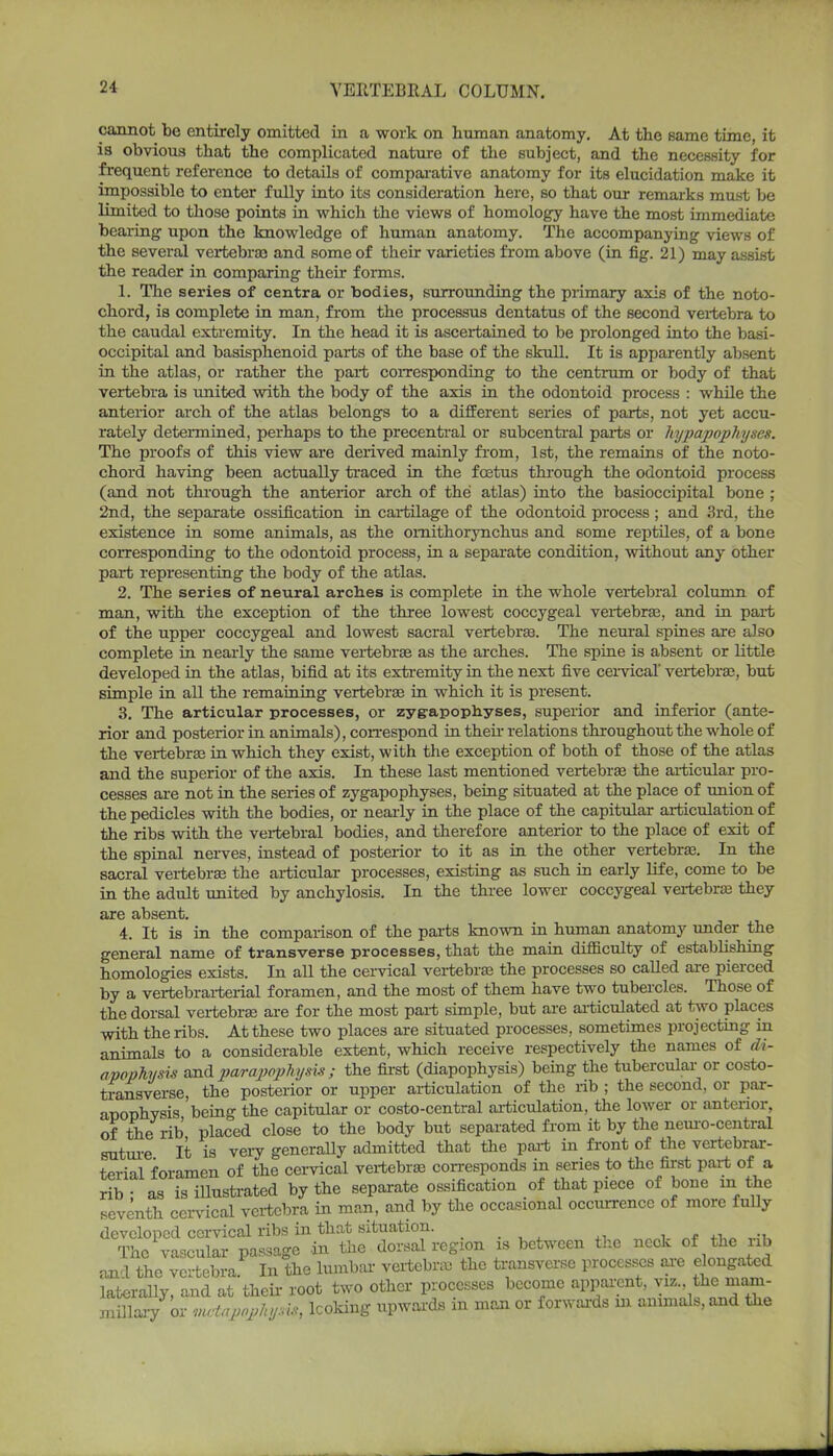 cannot be entirely omitted in a work on human anatomy. At the same time, it is obvious that the complicated nature of the subject, and the necessity for frequent reference to details of comparative anatomy for its elucidation make it impossible to enter fully into its consideration here, so that our remarks must be limited to those points in which the views of homology have the most immediate bearing upon the knowledge of human anatomy. The accompanying views of the several vertebras and some of their varieties from above (in fig. 21) may assist the reader in comparing their forms. 1. The series of centra or bodies, surrounding the primary axis of the noto- chord, is complete in man, from the processus dentatus of the second vertebra to the caudal extremity. In the head it is ascertained to be prolonged into the basi- occipital and basisphenoid parts of the base of the skull. It is apparently absent in the atlas, or rather the part corresponding to the centrum or body of that vertebra is united with the body of the axis in the odontoid process : while the anterior arch of the atlas belongs to a different series of parts, not yet accu- rately determined, perhaps to the precentral or subcentral parts or Uypapophyses. The proofs of this view are derived mainly from, 1st, the remains of the noto- chord having been actually traced in the foetus through the odontoid process (and not through the anterior arch of the atlas) into the basioccipital bone ; 2nd, the separate ossification in cartilage of the odontoid process; and 3rd, the existence in some animals, as the omithorynchus and some reptiles, of a bone corresponding to the odontoid process, in a separate condition, without any other part representing the body of the atlas. 2. The series of neural arches is complete in the whole vertebral column of man, with the exception of the three lowest coccygeal vertebras, and in pari of the upper coccygeal and lowest sacral vertebras. The neural spines are also complete in nearly the same vertebras as the arches. The spine is absent or little developed in the atlas, bifid at its extremity in the next five cervical' vertebras, but simple in all the remaining vertebras in which it is present. 3. The articular processes, or zygapophyses, superior and inferior (ante- rior and posterior in animals), correspond in their relations throughout the whole of the vertebras in which they exist, with the exception of both of those of the atlas and the superior of the axis. In these last mentioned vertebras the articular pro- cesses are not in the series of zygapophyses, being situated at the place of union of the pedicles with the bodies, or nearly in the place of the capitular articulation of the ribs with the vertebral bodies, and therefore anterior to the place of exit of the spinal nerves, instead of posterior to it as in the other vertebras. In the sacral vertebras the articular processes, existing as such in early life, come to be in the adult united by anchylosis. In the three lower coccygeal vertebras they are absent. 4. It is in the comparison of the parts known in human anatomy under the general name of transverse processes, that the main difficulty of establishing homologies exists. In all the cervical vertebras the processes so called are pierced by a vertebrarterial foramen, and the most of them have two tubercles. Those of the dorsal vertebras are for the most part simple, but are articulated at two places with the ribs. At these two places are situated processes, sometimes projecting in animals to a considerable extent, which receive respectively the names of di- apophysis and par apophysis ; the first (diapophysis) being the tubercular or costo- transverse, the posterior or upper articulation of the rib ; the second, or par- apophysis being the capitular or costo-central articulation, the lower or anterior, of the rib placed close to the body but separated from it by the neuro-central suture It is very generally admitted that the part in front of the vertebrar- terial foramen of the cervical vertebras corresponds in series to the first part of a rib - as is illustrated by the separate ossification of that piece of bone m the seventh cervical vertebra in man, and by the occasional occurrence of more fully developed cervical ribs in that situation. The vascular passage in the dorsal region is between the neck of the nb and the vertebra In the lumbar vertebras the transverse processes are elongated laterally, and at their root two other processes become apparent, viz the mam- xaulary ox: vwtapopJtysk, looking upwards in man or forwards m animals, and the