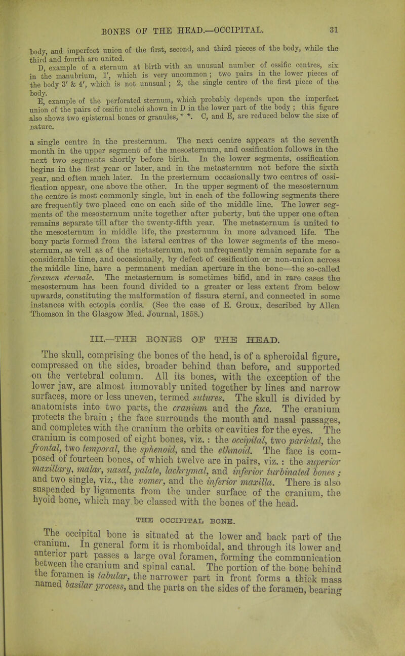 body, and imperfect union of the first, second, and third pieces of the body, while the third and fourth are united. D, example of a sternum at birth with an unusual number of ossific centres, six in the manubrium, 1', which is very uncommon; two pairs in the lower pieces of the body 3' & 4', which is not unusual; 2, the single centre of the first piece of the E, 'example of the perforated sternum, which probably depends upon the imperfect union of the pairs of ossific nuclei shown in D in the lower part of the body ; this figure also shows two episternal bones or granules, * *. C, and E, are reduced below the size of nature. a single centre in the presternum. The next centre appears at the seventh, month in the upper segment of the mesosternum, and ossification follows in the next two segments shortly before birth. In the lower segments, ossification begins in the first year or later, and in the metastemum not before the sixth year, and often much later. In the presternum occasionally two centres of ossi- fication appear, one above the other. In the upper segment of the mesosternum the centre is most commonly single, but in each of the following segments there are frequently two placed one on each side of the middle line. The lower seg- ments of the mesosternum unite together after puberty, but the upper one often remains separate till after the twenty-fifth year. The metastemum is united to the mesosternum in middle life, the presternum in more advanced life. The bony parts formed from the lateral centres of the lower segments of the meso- sternum, as well as of the metastemum, not ^infrequently remain separate for a considerable time, and occasionally, by defect of ossification or non-union across the middle line, have a permanent median aperture in the bone—the so-called foramen stcrnale. The metastemum is sometimes bifid, and in rare cases the mesosternum has been found divided to a greater or less extent from below upwards, constituting the malformation of fissura stemi, and connected in some instances with ectopia cordis. (See the case of E. Groux, described by Allen Thomson in the Glasgow Med. Journal, 1858.) III.—THE BOjNTES OF THE HEAD. The skull, comprising the bones of the head, is of a spheroidal figure, compressed on the sides, broader behind than before, and supported on the vertebral column. All its bones, with the exception of the lower jaw, are almost immovably united together by lines and narrow surfaces, more or less uneven, termed sutures. The skull is divided by anatomists into two parts, the cranium and the face. The cranium protects the brain ; the face surrounds the mouth and nasal passages, and completes with the cranium the orbits or cavities for the eyes. The cranium is composed of eight bones, viz. : the occipital, two parietal, the frontal, two temporal, the sphenoid, and the ethmoid. The face is com- posed of fourteen bones, of which twelve are in pairs, viz. : the superior maxillary, malar, nasal, palate, lachrymal, and inferior turbinated bones; and two single, viz., the vomer, and the inferior maxilla. There is also suspended by ligaments from the under surface of the cranium, the nyoid bone, which may be classed with the bones of the head. THE OCCIPITAL BONE. The occipital bone is situated at the lower and back part of the cranium. In general form it is rhomboidal, and through its lower and anterior part passes a large oval foramen, forming the communication netween the cranium and spinal canal. The portion of the bone behind tne loramen is tabidar, the narrower part in front forms a thick mass named basilar process, and the parts on the sides of the foramen, bearing