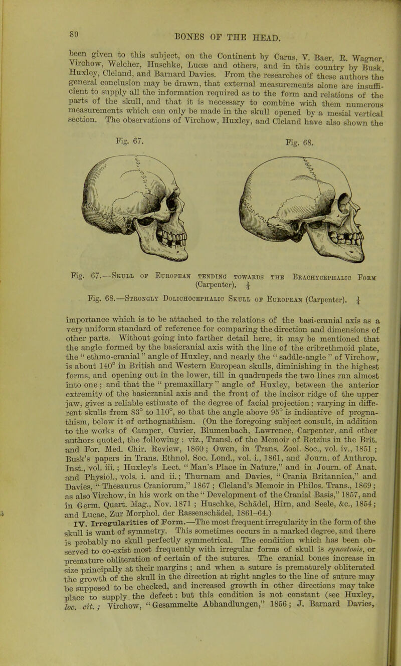 been given to this subject, on the Continent by Cams, V. Baer, R. Wagner Virchow, Weloher, Huschke, Lucaj and others, and in this country by Busk, Huxley, Cleland, and Barnard Davies. From the researches of these authors the general conclusion may be drawn, that external measurements alone are insuffi- cient to supply all the information required as to the form and relations of the parts of the skull, and that it is necessary to combine with them numerous measurements which can only be made in the skull opened by a mesial vertical section. The observations of Virchow, Huxley, and Cleland have also shown the Fig. 67.—Skull op European tending towards the Brachtcephalio Fork (Carpenter). £ Fig. 68.—Strongly Dolichocephalic Skull op European (Carpenter). \ importance which is to be attached to the relations of the basi-cranial axis as a very uniform standard of reference for comparing the direction and dimensions of other parts. Without going into farther detail here, it may be mentioned that the angle formed by the basicranial axis with the line of the cribrethmoid plate, the  ethmo-cranial angle of Huxley, and nearly the  saddle-angle  of Virchow, is about 140° in British and Western European skulls, diminishing in the highest forms, and opening out in the lower, till in quadrupeds the two lines run almost into one ; and that the  premaxillary  angle of Huxley, between the anterior extremity of the basicranial axis and the front of the incisor ridge of the upper jaw, gives a reliable estimate of the degree of facial projection; varying in diffe- rent skulls from 83° to 110°, so that the angle above 95° is indicative of progna- thism, below it of orthognathism. (On the foregoing subject consult, in addition to the works of Camper, Cuvier, Blumenbach, Lawrence, Carpenter, and other authors quoted, the following : viz., Transl. of the Memoir of Retzius in the Brit, and For. Med. Chir. Review, 1860; Owen, in Trans. Zool. Soc, vol. iv., 1851 ; Busk's papers in Trans. Ethnol. Soc. Lond., vol. i., 1861. and Journ. of Anthrop. Inst., vol. iii.; Huxley's Lect.  Man's Place in Nature, and in Journ. of Anat. and Physiol., vols. i. and ii.; Thurnam and Davies,  Crania Britannica, and Davies,  Thesaurus Craniorum, 1867 ; Cleland's Memoir in Philos. Trans., 1869 ; as also Virchow, in his work on the  Development of the Cranial Basis, 1857, and in Germ. Quart. Mag., Nov. 1871 ; Huschke, Schadel, Hirn, and Seele, &c, 1864; and Lucae, Zur Morphol. der Rassenschadel, 1861-64.) IV. Irregrilariti.es of Form.—The most frequent irregularity in the form of the skull is want of symmetry. This sometimes occurs in a marked degree, and there is probably no skull perfectly symmetrical. The condition which has been ob- served to co-exist most frequently with irregular forms of skull is synoetotit, or premature obliteration of certain of the sutures. The cranial bones increase in size principally at their margins ; and when a suture is prematurely obliterated the growth of the skull in the direction at right angles to the line of suture may be supposed to be checked, and increased growth in other directions may take place to supply the defect: but this condition is not constant (see Huxley, loc. cit.; Virchow,  Gesammelte Abhandlungen, 1856; J. Barnard Davies,