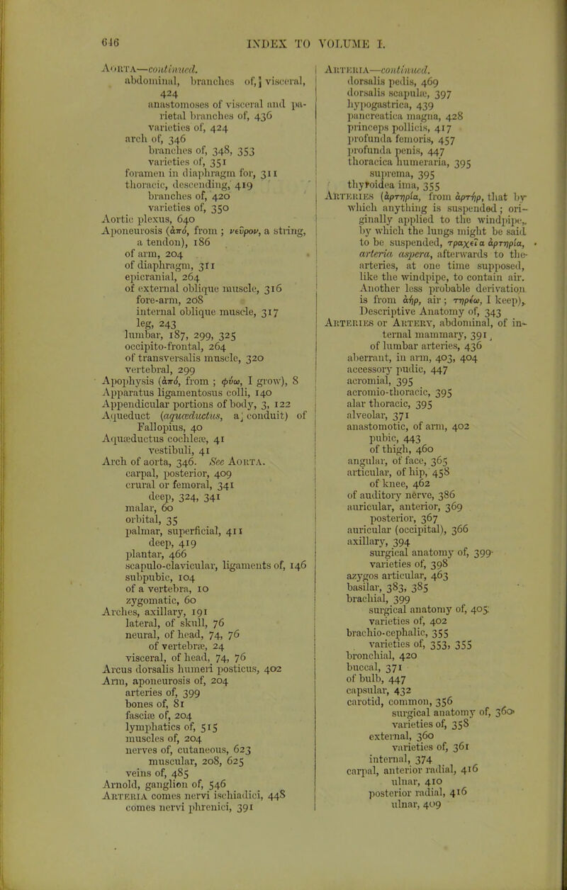 «16 INDEX TO Aorta—coiUmucd. abdominal, branches of,J visceral, 424 anastomoses of visceral anil pa- rietal branches of, 436 varieties of, 424 arch of, 346 branches of, 348, 353 varieties of, 351 foramen in diaphragm I'M', 311 thoracic, descending, 419 branches of, 420 varieties of, 350 Aortic plexus, 640 Aponeurosis (air6, from ; vtvpov, a string, a tendon), 186 of arm, 204 of diaphragm, 311 epicranial, 264 of external oblique muscle, 316 fore-arm, 2d8 internal oblique muscle, 317 leg, 243 lumbar, 187, 299, 325 occipitofrontal, 264 of transversalis muscle, 320 vertebral, 299 Apophysis {0.1:6, from ; <pvu, I grow), 8 Apparatus ligamentosus colli, 140 Appendicular portions of body, 3, 122 Aqueduct {aquceductus, a J conduit) of Fallopius, 40 Aquteductus cochlea?, 41 vestibuli, 41 Arch of aorta, 346. See Aorta. carpal, posterior, 409 crural or femoral, 341 deep, 324, 341 malar, 60 orbital, 35 palmar, superficial, 411 deep, 419 plantar, 466 scapulo-clavicular, ligaments of, 146 subpubic, 104 of a vertebra, 10 zygomatic, 60 Arches, axillary, 191 lateral, of skull, 76 neural, of head, 74, 76 of vertebra?, 24 visceral, of head, 74, 76 Arcus dorsalis humeri posticus, 402 Ann, aponeurosis of, 204 arteries of, 399 bones of, 81 fascia? of, 204 lymphatics of, 515 muscles of, 204 nerves of, cutaneous, 623 muscular, 208, 625 veins of, 485 Arnold, ganglion of, 546 Arteria comes nervi isehiadici, 44S comes nervi phrenici, 391 VOLUME I. A&TEBIA—continued. dorsalis pedis, 469 dorsalis scapula-, 397 hypogastrica, 439 pancreatica magna, 428 princeps pollieis, 417 profunda feinoris, 457 profunda penis, 447 thoracica humeraria, 395 suprcma, 395 thytoidea ima, 355 Arteries (iprripia, from apr-hp, that by which anything is suspended; ori- ginally applied to the windpipe* by which the lungs might be said to be suspended, Tpaxua. aprrip'ia, arteria asjjcra, afterwards to the- arteries, at one time supposed, like the windpipe, to contain air. Another less probable derivation is from ai\p, air; rripta), I keep),. Descriptive Anatomy of, 343 Arteries or Artery, abdominal, of in- ternal mammary, 391 t of lumbar aileries, 436 aberrant, in arm, 403, 404 accessory pudic, 447 acromial, 395 acromio-thoracic, 395 alar thoracic, 395 alveolar, 371 anastomotic, of arm, 402 pubic, 443 of thigh, 460 .angular, of face, 365 articular, of hip, 458 of knee, 462 of auditory nerve, 386 auricular, anterior, 369 posterior, 367 auricular (occipital), 366 axillary, 394 surgical anatomy of, 399- varieties of, 398 azygos articular, 463 basilar, 383, 385 brachial, 399 surgical anatomy of, 405: varieties of, 402 brachio-cephalic, 355 varieties of, 353, 355 bronchial, 420 buccal, 371 of bulb, 447 capsular, 432 carotid, common, 356 surgical anatomy of, 360 varieties of, 35S external, 360 varieties of, 361 internal, 374 carpal, anterior radial, 416 ulnar, 410 posterior radial, 416 ulnar, 409