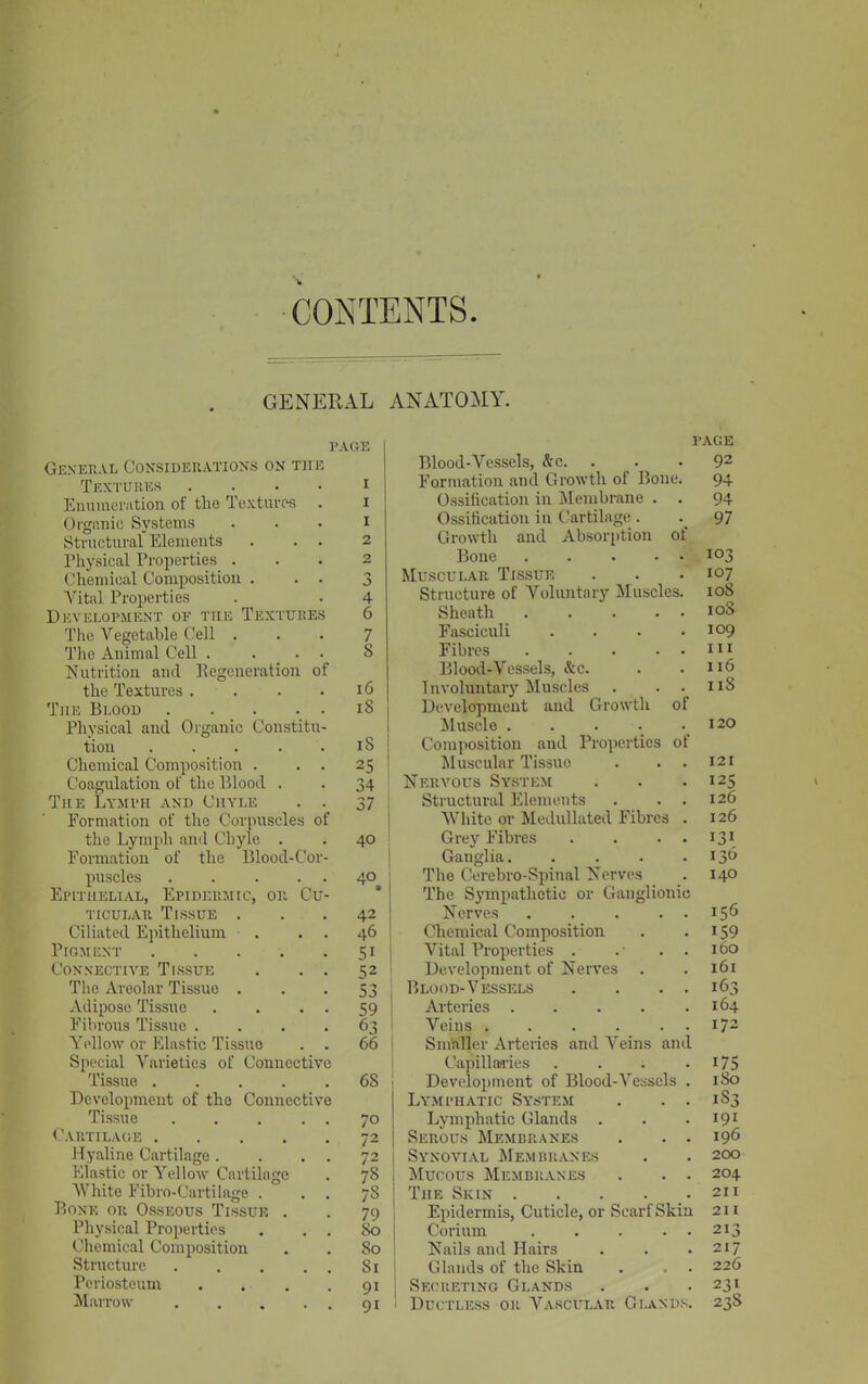 CONTENTS GENERAL ANATOMY. l’AGE General Considerations on the Textures .... Enumeration of the Textures Organic Systems Structural Elements Physical Properties . Chemical Composition . . . Vital Properties Development oe the Textures The Vegetable Cell . The Animal Cell . . • • Nutrition and Regeneration of the Textures .... Tiie Blood Physical and Organic Constitu- tion ..... Chemical Composition . . . Coagulation of the Blood . The Lymph and Chyle . ._ Formation of the Corpuscles of the Lymph and Chyle . Formation of the Blood-Cor- puscles Epithelial, Epidermic, or Cu- ticular Tissue . Ciliated Epithelium Pigment Connective Tissue . . . The Areolar Tissue . Adipose Tissue . . . . Fibrous Tissue .... Yellow or Elastic Tissue . . Special Varieties of Connective Tissue Development of the Connective Tissue . . . . . Cartilage Hyaline Cartilage. . . . Elastic or Yellow Cartilage White Fibro-Cartilage . . . Bone or Osseous Tissue . Physical Properties . . . Chemical Composition Structure . . . . . Periosteum . Marrow i i 1 2 2 •5 A 4 6 7 5 16 iS iS 25 34 37 40 40 42 46 51 52 53 59 63 66 6S 70 72 72 78 78 79 So 50 51 9i 9i PAGE Blood-Vessels, &c. . . 92 Formation and Growth of Bone. 94 Ossification in Membrane . . 94 Ossification in Cartilage . 97 Growth and Absorption of Bone 103 Muscular Tissue . . . 107 Structure of Voluntary Muscles. 10S Sheath i°S Fasciculi . . . .109 Fibres m Blood-Vessels, &c. . .116 Involuntary Muscles . . . 11S Development and Growth of Muscle 120 Composition and Properties of Muscular Tissue . . . 121 Nervous System . . .125 Structural Elements . . . 126 White or Medullated Fibres . 126 Grey Fibres . . . . 131 Ganglia 136 The Cerebro-Spinal Nerves . 140 The Sympathetic or Ganglionic Nerves 156 Chemical Composition . 159 Vital Properties . .' . . 160 Development of Nerves . . 161 Blood-Vessels . . . . 163 Arteries 164 Veins I72 Smaller Arteries and Veins and Capillaries . . . . 175 Development of Blood-Vessels . 180 Lymphatic System . . . 1S3 Lymphatic Glands . . 191 Serous Membranes . . . 196 Synovial Membranes . . 200 Mucous Membranes . . . 204 The Skin . . . . . 211 Epidermis, Cuticle, or Scarf Skin 211 Coriurn ... . . 213 Nails and Hairs . . .217 Glands of the Skin . , . 226 Secreting Glands . . .231 Ductless or Vascular Glands. 23S