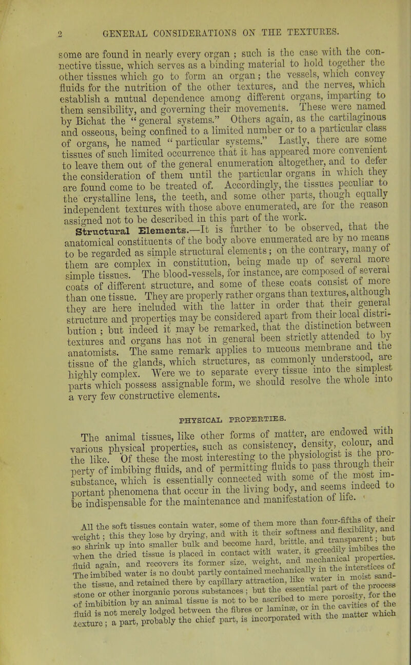 some are found in nearly every organ ; such is the case with the con- nective tissue, which serves as a binding material to hold together the other tissues which go to form an organ; the vessels, which convey fluids for the nutrition of the other textures, and the nerves, which establish a mutual dependence among different organs, imparting to them sensibility, and governing their movements. These were named by Bichat the “ general systems.” Others again, as the cartilaginous and osseous, being confined to a limited number or to a particular class of organs, he named “particular systems.” Lastly, there are some tissues of such limited occurrence that it has appeared more convenient to leave them out of the general enumeration altogether, and to defer the consideration of them until the particular organs in which they are found come to be treated of. Accordingly, the tissues peculiar to the crystalline lens, the teeth, and some other parts, though equally independent textures with those above enumerated, are for the reason assigned not to be described in this part of the work. , Structural Elements.—It is further to be observed, that the anatomical constituents of the body above enumerated are by no means to be regarded as simple structural elements; on the contrary, many ol them are complex in constitution, being made up of several more simple tissues. The blood-vessels, for instance, are composed of several coats of different structure, and some of these coats consist of moie than one tissue. They are properly rather organs than textures, although thev are here included with the latter in order that their genera structure and properties maybe considered apart from their local distri- bution ; but indeed it may be remarked, that the distinction between textures and organs has not in general been strictly attended to by anatomists. The same remark applies to mucous membrane and tne tissue of the glands, which structures, as commonly understoocl, a highly complex. Were we to separate every tissue into th® parts which possess assignable form, we should resolve the whole into a very few constructive elements. PHYSICAL PROPERTIES. The animal tissues, like other forms of matter, are endowed with various physical properties, such as consistency density colour and the like. Of these the most interesting to the physiologist is the pro perty of imbibing fluids, and of permitting fluids to pass t irou h substance, which is essentially connected with some of the most m portant phenomena that occur in the living body, and be indispensable for the maintenance and manifestation ol me. All the soft tissues contain water, some of them more than weight; this they lose by drying, and with it their softness an - ^’ but so shrink up into smaller bulk and become hard, buttle, an •_ -P ’ when the dried tissue is placed in contact with water, it giee _ jSd again, and recovers its former size, weight and The imbibed water is no doubt partly contained mechanically m 2eSsue, and retained there by capillary attraction, like water in ^ Sone or other inorganic porous substances ; procj. Of imbibition by an animal tissue is not to be ^bed to mere 1 ^ q£ the fluid is not merely lodged between the fibres 01 ln™“ > . , th inatter which .texture ; a part, probably the chief part, is incorporated with the maw