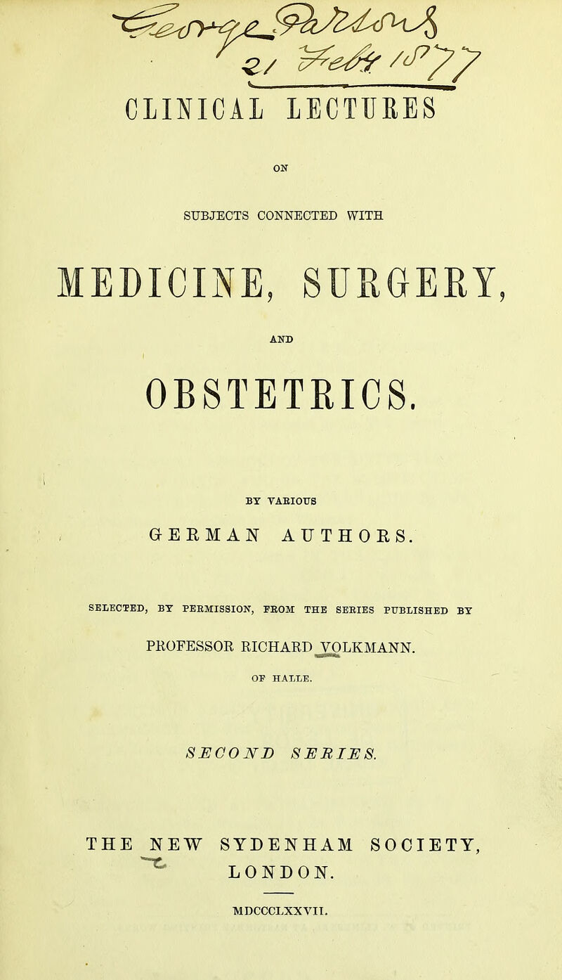 CLINICAL LECTURES ON SUBJECTS CONNECTED WITH EDI CINE, SURGERY, AND OBSTETRICS. BY YAEIOUS GERMAN AUTHORS. SELECTED, BY PERMISSION, FROM THE SERIES PUBLISHED BY PROFESSOR RICHARD J^LKMANN. OF HALLE. SECOND SERIES. THE NEW SYDENHAM SOCIETY, LONDON. MDCCCLXXVIT.