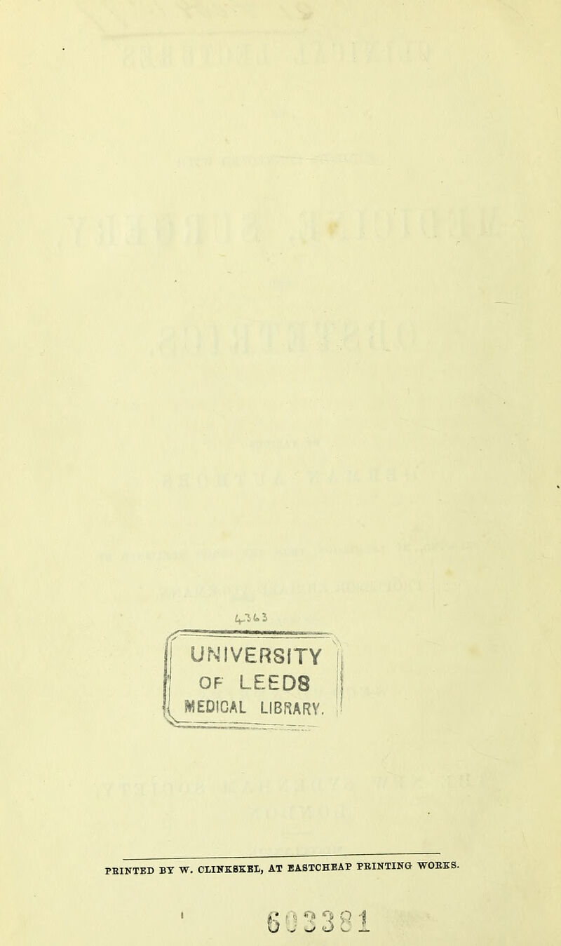 UNIVERSITY OF LEED8 ^MEDICAL LIBRARY. PBINTED BY W. CLINKSK.E1, AT EASTCHEAP PRINTING WORKS. I 603381