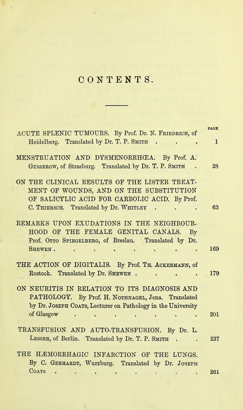 CONTENTS. ACUTE SPLENIC TUMOURS. By Prof. Dr. N. Friedrich, of Heidelberg. Translated by Dr. T. P. Smith ... 1 MENSTRUATION AND DYSMENORRHEA. By Prof. A. Gusserow, of Strasburg. Translated by Dr. T. P. Smith . 28 ON THE CLINICAL RESULTS OF THE LISTER TREAT- MENT OF WOUNDS, AND ON THE SUBSTITUTION OF SALICYLIC ACID FOR CARBOLIC ACID. By Prof. C. Thiersch. Translated by Dr. Whitley ... 63 REMARKS UPON EXUDATIONS IN THE NEIGHBOUR- HOOD OF THE FEMALE GENITAL CANALS. By Prof. Otto Spiegelberg, of Breslau. Translated by Dr. Shewen . . . . . . . . 169 THE ACTION OF DIGITALIS. By Prof. Ta Ackermann, of Rostock. Translated by Dr. Shewen . . . . 179 ON NEURITIS IN RELATION TO ITS DIAGNOSIS AND PATHOLOGY. By Prof. H. Nothnagel, Jena. Translated by Dr. Joseph Coats, Lecturer on Pathology in tbe University of Glasgow ....... 201 TRANSFUSION AND AUTO-TRANSFUSION. By Dr. L. Lesser, of Berlin. Translated by Dr. T. P. Smith . . 237 THE HEMORRHAGIC INFARCTION OF THE LUNGS. By C. Gerhardt, Wurzburg. Translated by Dr. Joseph Coats ........ 261