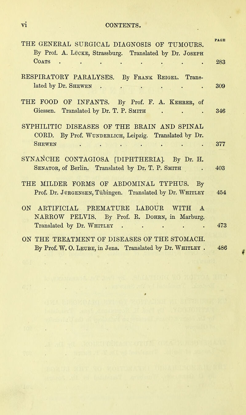 THE GENERAL SURGICAL DIAGNOSIS OF TUMOURS. By Prof. A. Lucke, Strassburg. Translated by Dr. Joseph Coats . ....... 283 RESPIRATORY PARALYSES. By Frank Reigel. Trans- lated by Dr. Shewen ...... 309 THE FOOD OF INFANTS. By Prof. F. A. Kehrer, of Giessen. Translated by Dr. T. P. Smith '. . . 346 SYPHILITIC DISEASES OF THE BRAIN AND SPINAL CORD. By Prof. Wunderlich, Leipzig. Translated by Dr. Shewen . . ... . . . 377 SYNANCHE CONTAGIOSA [DIPHTHERIA]. By Dr. H. Senator, of Berlin. Translated by Dr. T. P. Smith . 403 THE MILDER FORMS OF ABDOMINAL TYPHUS. By Prof. Dr. Jurgensen, Tubingen. Translated by Dr. Whitley 454 ON ARTIFICIAL PREMATURE LABOUR WITH A NARROW PELVIS. By Prof. R. Dohrn, in Marburg. Translated by Dr. Whitley ..... 473 ON THE TREATMENT OF DISEASES OF THE STOMACH.