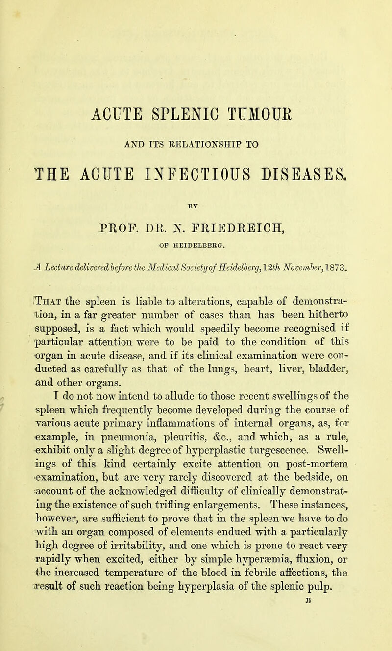 ACUTE SPLENIC TUMOUR AND ITS RELATIONSHIP TO THE ACUTE INFECTIOUS DISEASES, BY PROF. DR. N. FRIEDREICH, OF HEIDELBERG. -4 Lecture delivered before the Medical Society of Heidelberg, 12th November, 1873. That the spleen is liable to alterations, capable of deinonstra- lion, in a far greater number of cases than has been hitherto supposed, is a fact which would speedily become recognised if particular attention were to be paid to the condition of this organ in acute disease, and if its clinical examination were con- ducted as carefully as that of the lungs, heart, liver, bladder, and other organs. I do not now intend to allude to those recent swellings of the spleen which frequently become developed during the course of various acute primary inflammations of internal organs, as, for example, in pneumonia, pleuritis, &c, and which, as a rule, exhibit only a slight degree of hyperplastic turgescence. Swell- ings of this kind certainly excite attention on post-mortem ■examination, but are very rarely discovered at the bedside, on account of the acknowledged difficulty of clinically demonstrat- ing the existence of such trifling enlargements. These instances, however, are sufficient to prove that in the spleen we have to do with an organ composed of elements endued with a particularly high degree of irritability, and one which is prone to react very rapidly when excited, either by simple hyperajmia, fluxion, or the increased temperature of the blood in febrile affections, the ■result of such reaction being hyperplasia of the splenic pulp. B