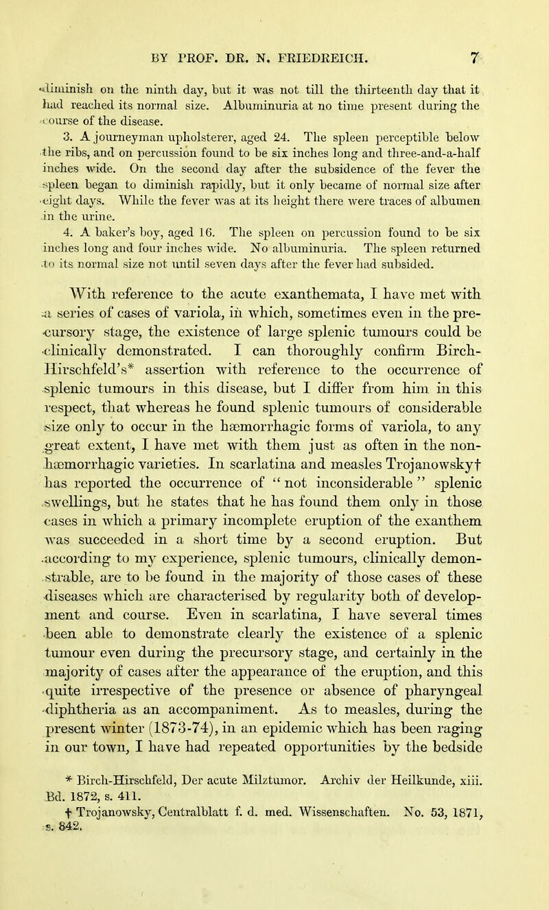 diminish on the ninth day, but it was not till the thirteenth day that it had reached its normal size. Albumiimria at no time present during the < ourse of the disease. 3. A journeyman upholsterer, aged 24. The spleen perceptible below the ribs, and on percussion found to be six inches long and three-and-a-half inches wide. On the second day after the subsidence of the fever the spleen began to diminish rapidly, but it only became of normal size after ■ eight days. While the fever was at its height there were traces of albumen in the urine. 4. A baker's boy, aged 16. The spleen on percussion found to be six inches long and four inches wide. No albuminuria. The spleen returned .to its normal size not until seven days after the fever had subsided. With reference to the acute exanthemata, I have met with ua series of cases of variola, iii which, sometimes even in the pre- cursory stage, the existence of large splenic tumours could be •clinically demonstrated. I can thoroughly confirm Birch- Ilirschfeld's* assertion with reference to the occurrence of splenic tumours in this disease, but I differ from him in this respect, that whereas he found splenic tumours of considerable .size only to occur in the hasmorrhagic forms of variola, to any great extent, I have met with them just as often in the non- hoomorrhagic varieties. In scarlatina and measles Trojanowskyf has reported the occurrence of  not inconsiderable  splenic swellings, but he states that he has found them only in those cases in which a primary incomplete eruption of the exanthem was succeeded in a short time by a second eruption. But .according to my experience, splenic tumours, clinically demon- strable, are to be found in the majority of those cases of these diseases which are characterised by regularity both of develop- ment and course. Even in scarlatina, I have several times been able to demonstrate clearly the existence of a splenic tumour even during the precursory stage, and certainly in the majority of cases after the appearance of the eruption, and this • quite irrespective of the presence or absence of pharyngeal •diphtheria as an accompaniment. As to measles, during the present winter (1873-74), in an epidemic which has been raging in our town, I have had repeated opportunities by the bedside * Birch-Hirschfeld, Der acute Milztumor. Archiv der Heilkunde, xiii. Bd. 1872, s. 411. f Trojanowsky, Centralblatt f. d. med. Wissenschaften. No. 53, 1871, .-s. 842.