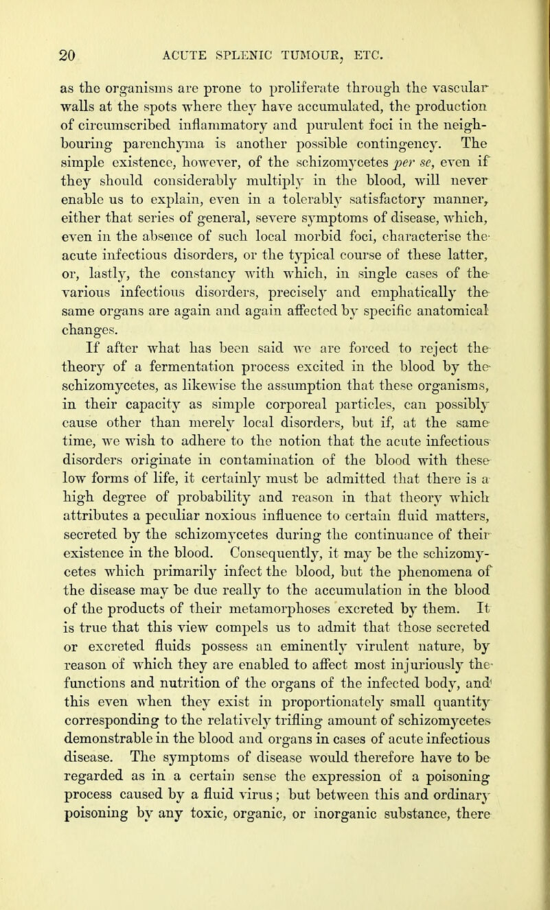 as the organisms are prone to proliferate through the vascular walls at the spots where they hare accumulated, the production of circumscribed inflammatory and purulent foci in the neigh- bouring parenchyma is another possible contingency. The simple existence, however, of the schizomycetes per se, even if they should considerably multiply in the blood, will never enable us to explain, eAren in a tolerably satisfactory manner, either that series of general, severe symptoms of disease, which, even in the absence of such local morbid foci, characterise the- acute infectious disorders, or the typical course of these latter, or, lastly, the constancy with which, in single cases of the various infectious disorders, precisely and emphatically the same organs are again and again affected by specific anatomical changes. If after what has been said we are forced to reject the theory of a fermentation process excited in the blood by the- schizomycetes, as likewise the assumption that these organisms, in their capacity as simple corporeal particles, can possibly cause other than merely local disorders, but if, at the same time, we wish to adhere to the notion that the acute infectious disorders originate in contamination of the blood with these low forms of life, it certainty must be admitted that there is a high degree of probability and reason in that theory which attributes a peculiar noxious influence to certain fluid matters, secreted by the schizomycetes during the continuance of their existence in the blood. Consequently, it may be the schizomy- cetes which primarily infect the blood, but the phenomena of the disease may be due really to the accumulation in the blood of the products of their metamorphoses excreted by them. It is true that this view compels us to admit that those secreted or excreted fluids possess an eminently virulent nature, by reason of which they are enabled to affect most injuriously the- functions and nutrition of the organs of the infected body, and this even when they exist in proportionately small quantitjr corresponding to the relatively trifling amount of schizomycetes demonstrable in the blood and organs in cases of acute infectious disease. The symptoms of disease would therefore have to be regarded as in a certain sense the expression of a poisoning process caused by a fluid virus; but between this and ordinary poisoning by any toxic, organic, or inorganic substance, there