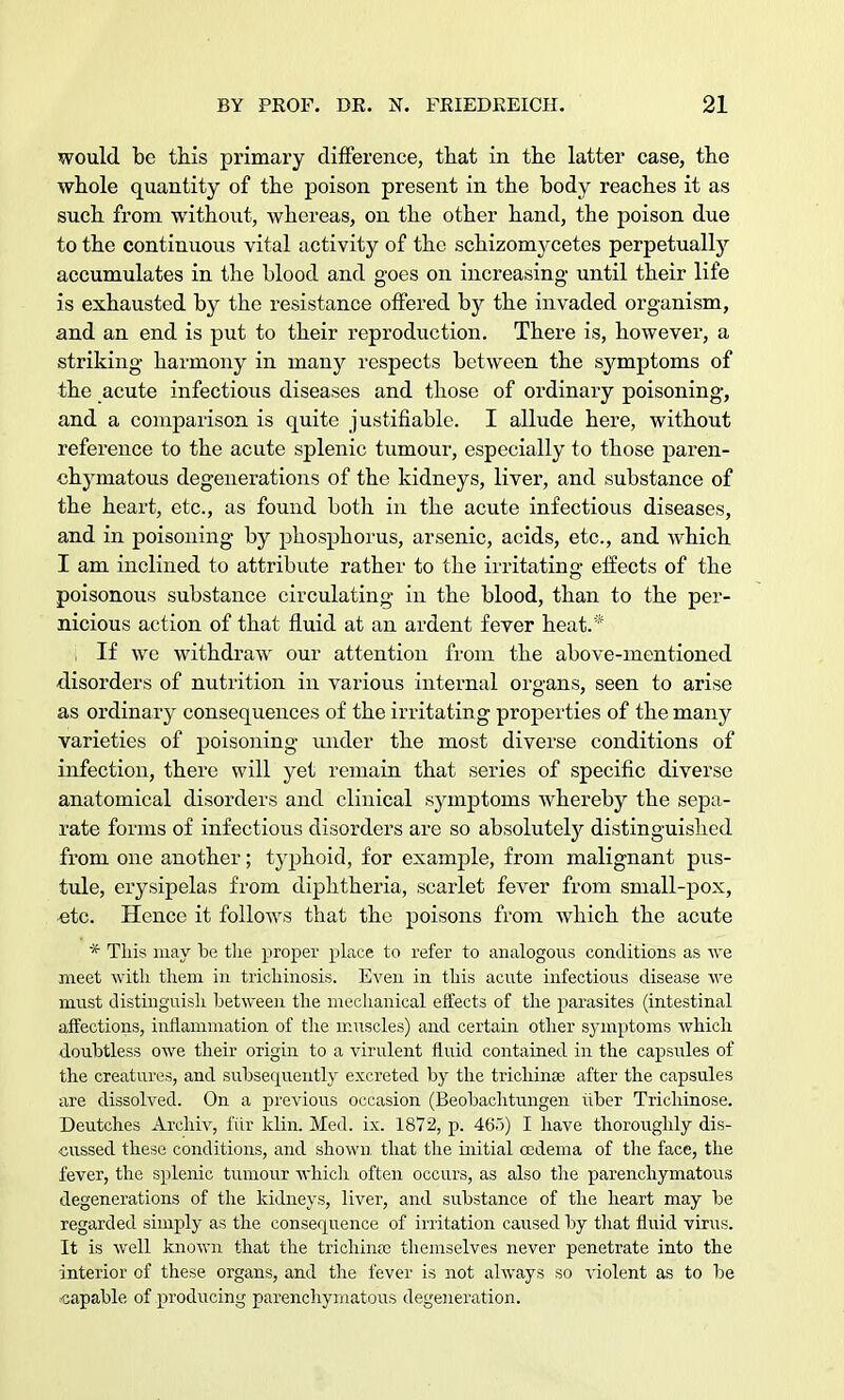 would be this primary difference, that in the latter case, the whole quantity of the poison present in the body reaches it as such from without, whereas, on the other hand, the poison due to the continuous vital activity of the schizomj^cetes perpetually accumulates in the blood and goes on increasing until their life is exhausted by the resistance offered by the invaded organism, and an end is put to their reproduction. There is, however, a striking harmony in many respects between the symptoms of the acute infectious diseases and those of ordinary poisoning, and a comparison is quite justifiable. I allude here, without reference to the acute splenic tumour, especially to those paren- chymatous degenerations of the kidneys, liver, and substance of the heart, etc., as found both in the acute infectious diseases, and in poisoning by phosphorus, arsenic, acids, etc., and which I am inclined to attribute rather to the irritating effects of the poisonous substance circulating in the blood, than to the per- nicious action of that fluid at an ardent fever heat.* , If we withdraw our attention from the above-mentioned disorders of nutrition in various internal organs, seen to arise as ordinary consequences of the irritating properties of the many varieties of poisoning under the most diverse conditions of infection, there will yet remain that series of specific diverse anatomical disorders and clinical symptoms whereby the sepa- rate forms of infectious disorders are so absolutely distinguished from one another; typhoid, for example, from malignant pus- tule, erysipelas from diphtheria, scarlet fever from small-pox, etc. Hence it follows that the poisons from which the acute * This may be the proper place to refer to analogous conditions as we meet with them in trichinosis. Even in this acute infectious disease we must distinguish between the mechanical eifects of the parasites (intestinal affections, inflammation of the muscles) and certain other symptoms which doubtless owe their origin to a virulent fluid contained in the capsules of the creatures, and subsequently excreted by the trichina? after the capsules are dissolved. On a previous occasion (Beobachtungen tiber Trichinose. Deutches Archiv, fiir klin. Med. ix. 1872, p. 465) I have thoroughly dis- cussed these conditions, and shown that the initial oedema of the face, the fever, the splenic tumour which often occurs, as also the parenchymatous degenerations of the kidneys, liver, and substance of the heart may be regarded simply as the consequence of irritation caused by that fluid virus. It is well known that the trichinae themselves never penetrate into the interior of these organs, and the fever is not always so violent as to be capable of producing parenchymatous degeneration.