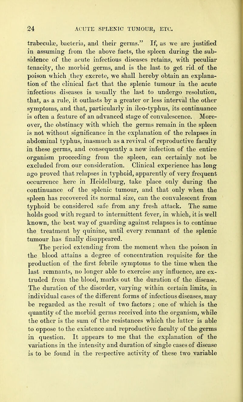 trabecule, bacteria, and their germs. If, as we are justified in assuming from the above facts, the spleen during the sub- sidence of the acute infectious diseases retains, with peculiar tenacity, the morbid germs, and is the last to get rid. of the poison which they excrete, we shall hereby obtain an explana- tion of the clinical fact that the splenic tumour in the acute infectious diseases is usually the last to undergo resolution, that, as a rule, it outlasts by a greater or less interval the other symptoms, and that, particularly in ileo-typhus, its continuance is often a feature of an advanced stage of convalescence. More- over, the obstinacy with which the germs remain in the spleen is not without significance in the explanation of the relapses in abdominal typhus, inasmuch as a revival of reproductive faculty in these germs, and consequently a new infection of the entire organism proceeding from the spleen, can certainly not be excluded from our consideration. Clinical experience has long ago proved that relapses in typhoid, apparently of very frequent occurrence here in Heidelburg, take place only during the continuance of the splenic tumour, and that only when the spleen has recovered its normal size, can the convalescent from typhoid be considered safe from any fresh attack. The same holds good with regard to intermittent fever, in which, it is well known, the best way of guarding against relapses is to continue the treatment by quinine, until every remnant of the splenic tumour has finally disappeared. The period extending from the moment when the poison in the blood attains a degree of concentration requisite for the production of the first febrile symptoms to the time when the last remnants, no longer able to exercise any influence, are ex- truded from the blood, marks out the duration of the disease. The duration of the disorder, varying within certain limits, in individual cases of the different forms of infectious diseases, may be regarded as the result of two factors; one of which is the quantity of the morbid germs received into the organism, while the other is the sum of the resistances which the latter is able to oppose to the existence and reproductive faculty of the germs in question. It appears to me that the explanation of the variations in the intensity and duration of single cases of disease is to be found in the respective activity of these two variable