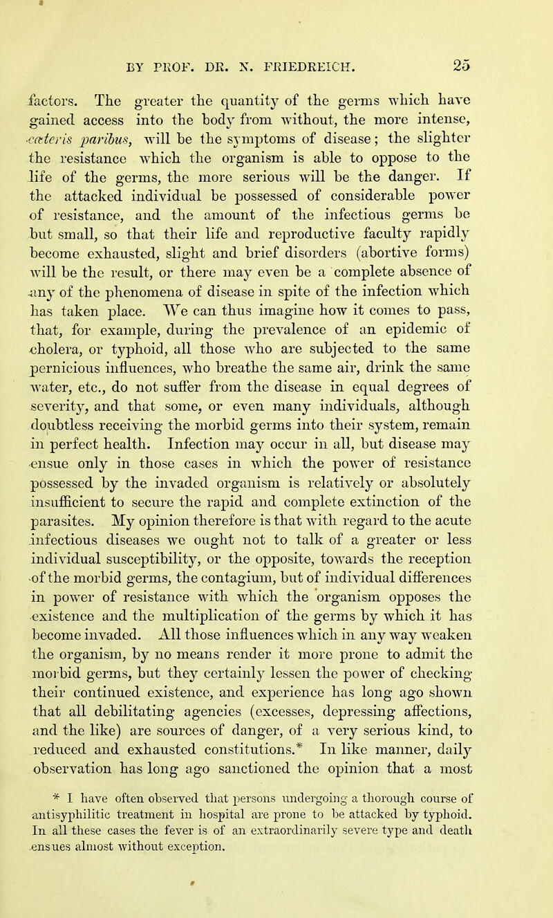 * BY PROF. DE. X. FRIEDREICH. 25 factors. The greater the quantity of the germs which have gained access into the body from without, the more intense, ■enteris paribus, will he the symptoms of disease; the slighter the resistance which the organism is able to oppose to the life of the germs, the more serious will be the danger. If the attacked individual be possessed of considerable power of resistance, and the amount of the infectious germs be but small, so that their life and reproductive faculty rapidly become exhausted, slight and brief disorders (abortive forms) will be the result, or there may even be a complete absence of -any of the phenomena of disease in spite of the infection which has taken place. We can thus imagine how it comes to pass, that, for example, during the prevalence of an epidemic of cholera, or typhoid, all those who are subjected to the same pernicious influences, who breathe the same air, drink the same water, etc., do not suffer from the disease in equal degrees of severit}', and that some, or even many individuals, although doubtless receiving the morbid germs into their system, remain in perfect health. Infection may occur in all, but disease may ensue only in those cases in which the power of resistance possessed by the invaded organism is relatively or absolutely insufficient to secure the rapid and complete extinction of the parasites. My opinion therefore is that with regard to the acute infectious diseases we ought not to talk of a greater or less individual susceptibility, or the opposite, towards the reception ■of the morbid germs, the contagium, but of individual differences in power of resistance with which the organism opposes the existence and the multiplication of the germs by which it has become invaded. All those influences which in any way weaken the organism, by no means render it more prone to admit the morbid germs, but they certainly lessen the power of checking their continued existence, and experience has long ago shown that all debilitating agencies (excesses, depressing affections, and the like) are sources of danger, of a very serious kind, to reduced and exhausted constitutions.* In like manner, daily observation has long ago sanctioned the opinion that a most * I have often observed that persons undergoing a thorough course of antisyphilitic treatment in hospital are prone to be attacked by typhoid. In all these cases the fever is of an extraordinarily severe type and deatli ensues almost without exception. #