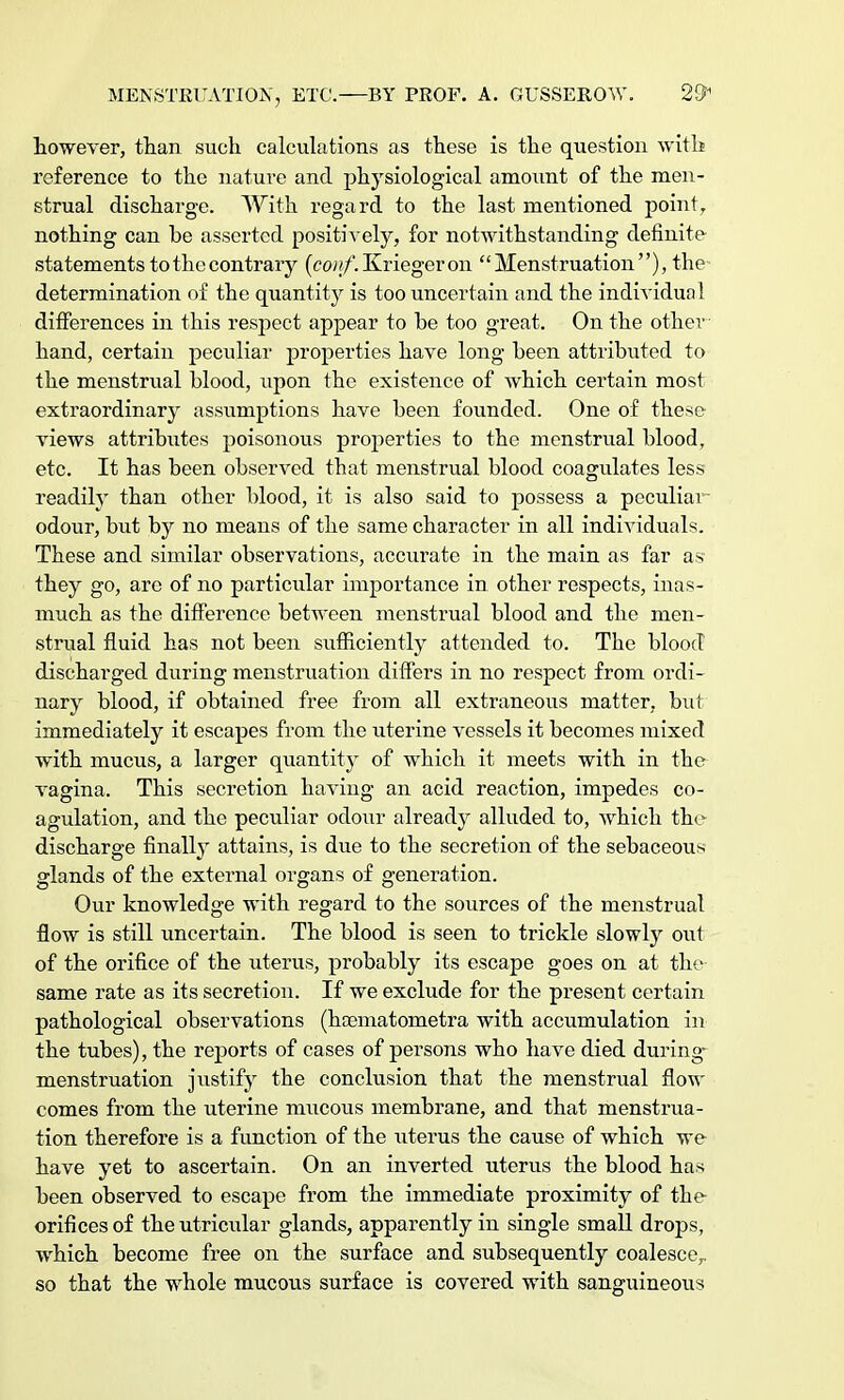 however, than such calculations as these is the question with reference to the nature and physiological amount of the men- strual discharge. AVith regard to the last mentioned point, nothing can be asserted positively, for notwithstanding definite statements to the contrary (conf. Krieger on '' Menstruation ), the determination of the quantity is too uncertain and the individual differences in this respect appear to be too great. On the other hand, certain peculiar properties have long been attributed to the menstrual blood, upon the existence of which certain most extraordinary assumptions have been founded. One of these views attributes poisonous properties to the menstrual blood, etc. It has been observed that menstrual blood coagulates less readily than other blood, it is also said to possess a peculiar odour, but by no means of the same character in all individuals. These and similar observations, accurate in the main as far as they go, arc of no particular importance in other respects, inas- much as the difference between menstrual blood and the men- strual fluid has not been sufficiently attended to. The blood discharged during menstruation differs in no respect from ordi- nary blood, if obtained free from all extraneous matter, but immediately it escapes from the uterine vessels it becomes mixed with mucus, a larger quantity of which it meets with in the vagina. This secretion having an acid reaction, impedes co- agulation, and the peculiar odour already alluded to, which the discharge finally attains, is due to the secretion of the sebaceous glands of the external organs of generation. Our knowledge with regard to the sources of the menstrual flow is still uncertain. The blood is seen to trickle slowly out of the orifice of the uterus, probably its escape goes on at the same rate as its secretion. If we exclude for the present certain pathological observations (hoematometra with accumulation in the tubes), the reports of cases of persons who have died during menstruation justify the conclusion that the menstrual flow comes from the uterine mucous membrane, and that menstrua- tion therefore is a function of the uterus the cause of which we have yet to ascertain. On an inverted uterus the blood has been observed to escape from the immediate proximity of the orifices of theutricidar glands, apparently in single small drops, which become free on the surface and subsequently coalescer so that the whole mucous surface is covered with sanguineous