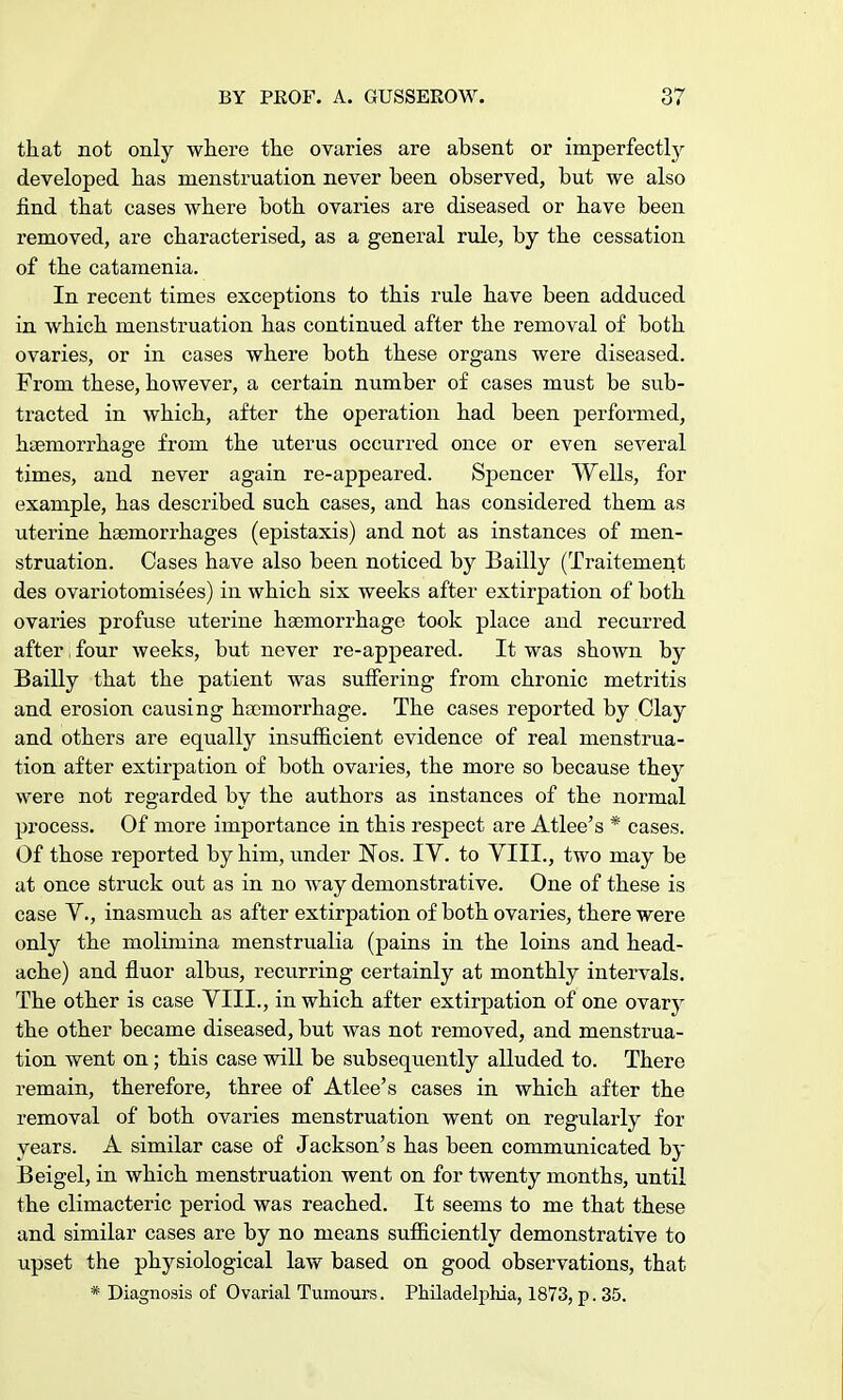 that not only where the ovaries are absent or imperfectly developed has menstruation never been observed, but we also find that cases where both ovaries are diseased or have been removed, are characterised, as a general rule, by the cessation of the catamenia. In recent times exceptions to this rule have been adduced in which menstruation has continued after the removal of both ovaries, or in cases where both these organs were diseased. From these, however, a certain number of cases must be sub- tracted in which, after the operation had been performed, haemorrhage from the uterus occurred once or even several times, and never again re-appeared. Spencer Wells, for example, has described such cases, and has considered them as uterine haemorrhages (epistaxis) and not as instances of men- struation. Cases have also been noticed by Bailly (Traitement des ovariotomisees) in which six weeks after extirpation of both ovaries profuse uterine haemorrhage took place and recurred after four weeks, but never re-appeared. It was shown by Bailly that the patient was suffering from chronic metritis and erosion causing haemorrhage. The cases reported by Clay and others are equally insufficient evidence of real menstrua- tion after extirpation of both ovaries, the more so because they were not regarded by the authors as instances of the normal process. Of more importance in this respect are Atlee's * cases. Of those reported by him, under Nos. IV. to VIII., two may be at once struck out as in no way demonstrative. One of these is case V., inasmuch as after extirpation of both ovaries, there were only the molimina menstrualia (pains in the loins and head- ache) and fluor albus, recurring certainly at monthly intervals. The other is case VIII., in which after extirpation of one ovary the other became diseased, but was not removed, and menstrua- tion went on; this case will be subsequently alluded to. There remain, therefore, three of Atlee's cases in which after the removal of both ovaries menstruation went on regularly for years. A similar case of Jackson's has been communicated by Beigel, in which menstruation went on for twenty months, until the climacteric period was reached. It seems to me that these and similar cases are by no means sufficiently demonstrative to upset the physiological law based on good observations, that * Diagnosis of Ovarial Tumours. Philadelphia, 1873, p. 35.