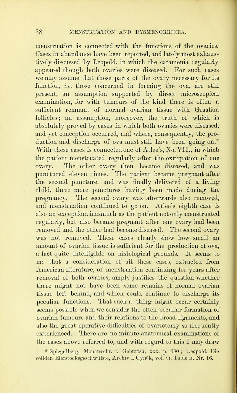 menstruation is connected with the functions of the ovaries. Cases in abundance have been reported, and lately most exhaus- tively discussed by Leopold, in which the catamenia regularly appeared though both ovaries were diseased. For such cases we may assume that those parts of the ovary necessary for its function, i.e. those concerned in forming the ova, are still present, an assumption supported by direct microscopical examination, for with tumours of the kind there is often a sufficient remnant of normal ovarian tissue with Graafian follicles; an assumption, moreover, the truth of which is absolutely proved by cases in which both ovaries were diseased, and yet conception occurred, and where, consequently, the pro- duction and discharge of ova must still have been going on.* With these cases is connected one of Atlee's, No. VIL, in which the patient menstruated regularly after the extirpation of one ovary. The other ovary then became diseased, and was punctured eleven times. The patient became pregnant after the second puncture, and was finally delivered of a living child, three more punctures having been made during the pregnancy. The second ovary was afterwards also removed, and menstruation continued to go on. Atlee's eighth case is also an exception, inasmuch as the patient not only menstruated regularly, but also became pregnant after one ovary had been removed and the other had become diseased. The second ovary was not removed. These cases clearly show how small an amount of ovarian tissue is sufficient for the production of ova, a fact quite intelligible on histological grounds. It seems to me that a consideration of all these cases, extracted from American literature, of menstruation continuing for years after removal of both ovaries, amply justifies the question whether there might not have been some remains of normal ovarian tissue left behind, and which could continue to discharge its peculiar functions. That such a thing might occur certainly seems possible when we consider the often peculiar formation of ovarian tumours and their relations to the broad ligaments, and also the great operative difficulties of ovariotomy so frequently experienced. There are no minute anatomical examinations of the cases above referred to, and with regard to this I may draw * Spiegelberg, Monatssclir. f. Geburtsh, xxx. p. 380; Leopold, Die soliden Eierstocksgesclrwulste, ArcHv f. Gynak, vol. vi. Table ii. Nr. 16.