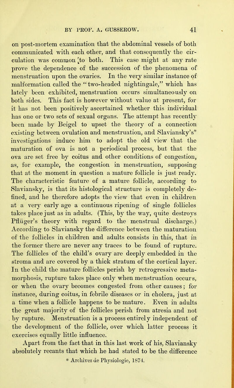 on post-mortem examination that the abdominal vessels of both communicated with each other, and that consequently the cir- culation was common [to both. This case might at any rate prove the dependence of the succession of the phenomena of menstruation upon the ovaries. In the very similar instance of malformation called the  two-headed nightingale, which has lately been exhibited, menstruation occurs simultaneously on both sides. This fact is however without value at present, for it has not been positively ascertained whether this individual has one or two sets of sexual organs. The attempt has recently been made by Beigel to upset the theory of a connection existing between ovulation and menstruation, and Slaviansky's* investigations induce him to adopt the old view that the maturation of ova is not a periodical process, but that the ova are set free by coitus and other conditions of congestion, as, for example, the congestion in menstruation, supposing that at the moment in question a mature follicle is just ready. The characteristic feature of a mature follicle, according to Slaviansky, is that its histological structure is completely de- fined, and he therefore adopts the view that even in children at a very early age a continuous ripening of single follicles takes place just as in adults. (This, by the way, quite destroys Pfliiger's theory with regard to the menstrual discharge.) According to Slaviansky the difference between the maturation of the follicles in children and adults consists in this, that in the former there are never any traces to be found of rupture. The follicles of the child's ovary are deeply embedded in the stroma and are covered by a thick stratum of the cortical layer. In the child the mature follicles perish by retrogressive meta- morphosis, rupture takes place only when menstruation occurs, or when the ovary becomes congested from other causes; for instance, during coitus, in febrile diseases or in cholera, just at a time when a follicle happens to be mature. Even in adults the great majority of the follicles perish from atresia and not by rupture. Menstruation is a process entirely independent of the development of the follicle, over which latter process it exercises equally little influence. Apart from the fact that in this last work of his, Slaviansky absolutely recants that which he had stated to be the difference * Archives de Physiologie, 1874.