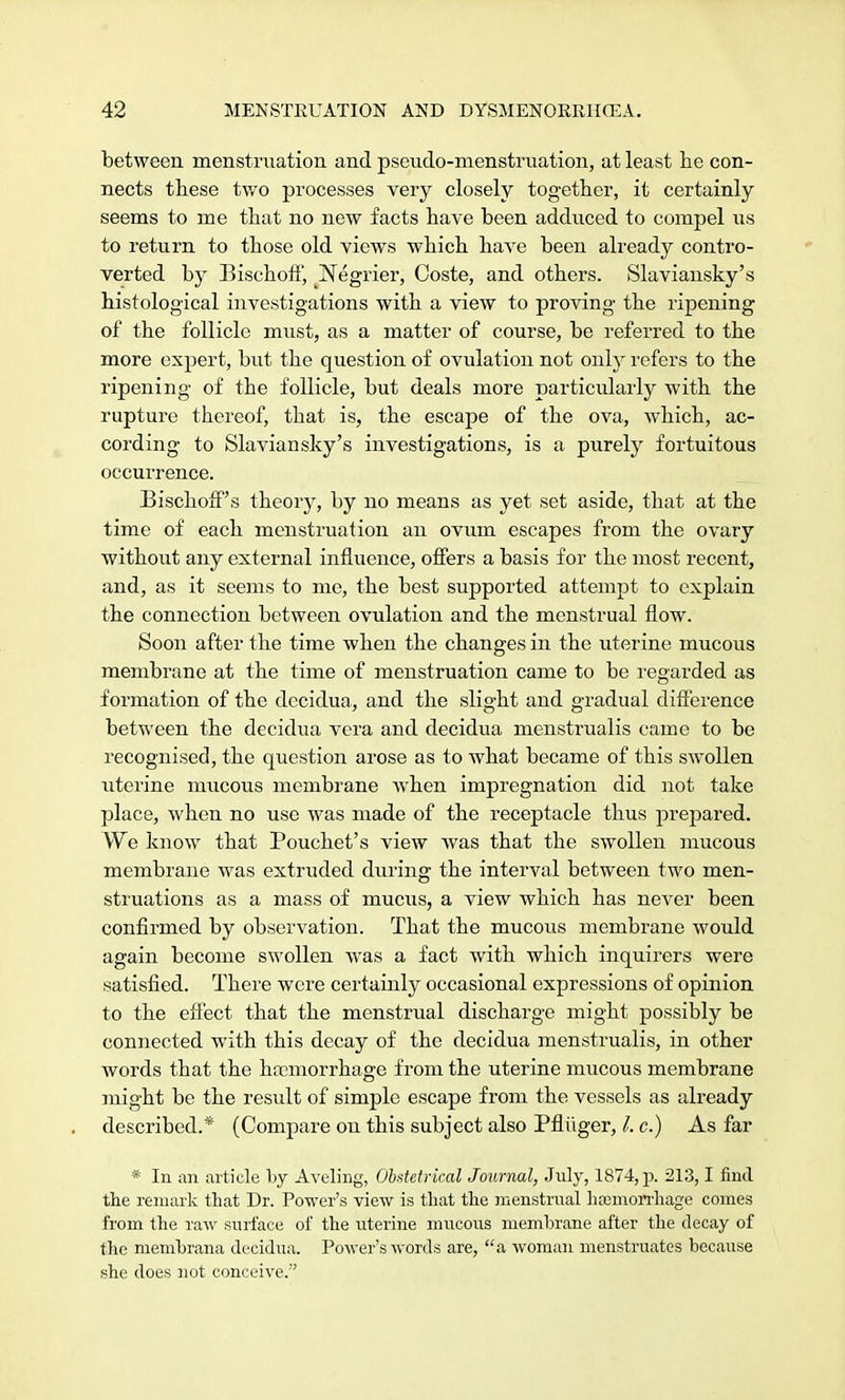 between menstruation and pseudo-menstruation, at least he con- nects these two processes very closely together, it certainly seems to me that no new facts have been adduced to compel us to return to those old views which have been already contro- verted by Bischoff, Negrier, Coste, and others. Slaviansky's histological investigations with a view to proving the ripening of the follicle must, as a matter of course, be referred to the more expert, but the question of ovulation not only refers to the ripening of the follicle, but deals more particularly with the rupture thereof, that is, the escape of the ova, which, ac- cording to Slaviansky's investigations, is a purely fortuitous occurrence. Bischoff's theory, by no means as yet set aside, that at the time of each menstruation an ovum escapes from the ovary without any external influence, offers a basis for the most recent, and, as it seems to me, the best supported attempt to explain the connection between ovulation and the menstrual flow. Soon after the time when the changes in the uterine mucous membrane at the time of menstruation came to be regarded as formation of the dccidua, and the slight and gradual difference between the decidua vera and decidua menstrualis came to be recognised, the question arose as to what became of this swollen uterine mucous membrane when impregnation did not take place, when no use was made of the receptacle thus prepared. We know that Pouchet's view was that the swollen mucous membrane was extruded during the interval between two men- struations as a mass of mucus, a view which has never been confirmed by observation. That the mucous membrane would again become swollen was a fact with which inquirers were satisfied. There were certainly occasional expressions of opinion to the effect that the menstrual discharge might possibly be connected with this decay of the decidua menstrualis, in other words that the haemorrhage from the uterine mucous membrane might be the result of simple escape from the vessels as already described.* (Compare on this subject also Pfliiger, /. c.) As far * In an article by Aveling, Obstetrical Journal, July, 1874, p. 213,1 find the remark that Dr. Power's view is that the menstrual htemorrhage comes from the raw surface of the uterine mucous membrane after the decay of the membrana decidua. Power's words are, a woman menstruates because she does not conceive.