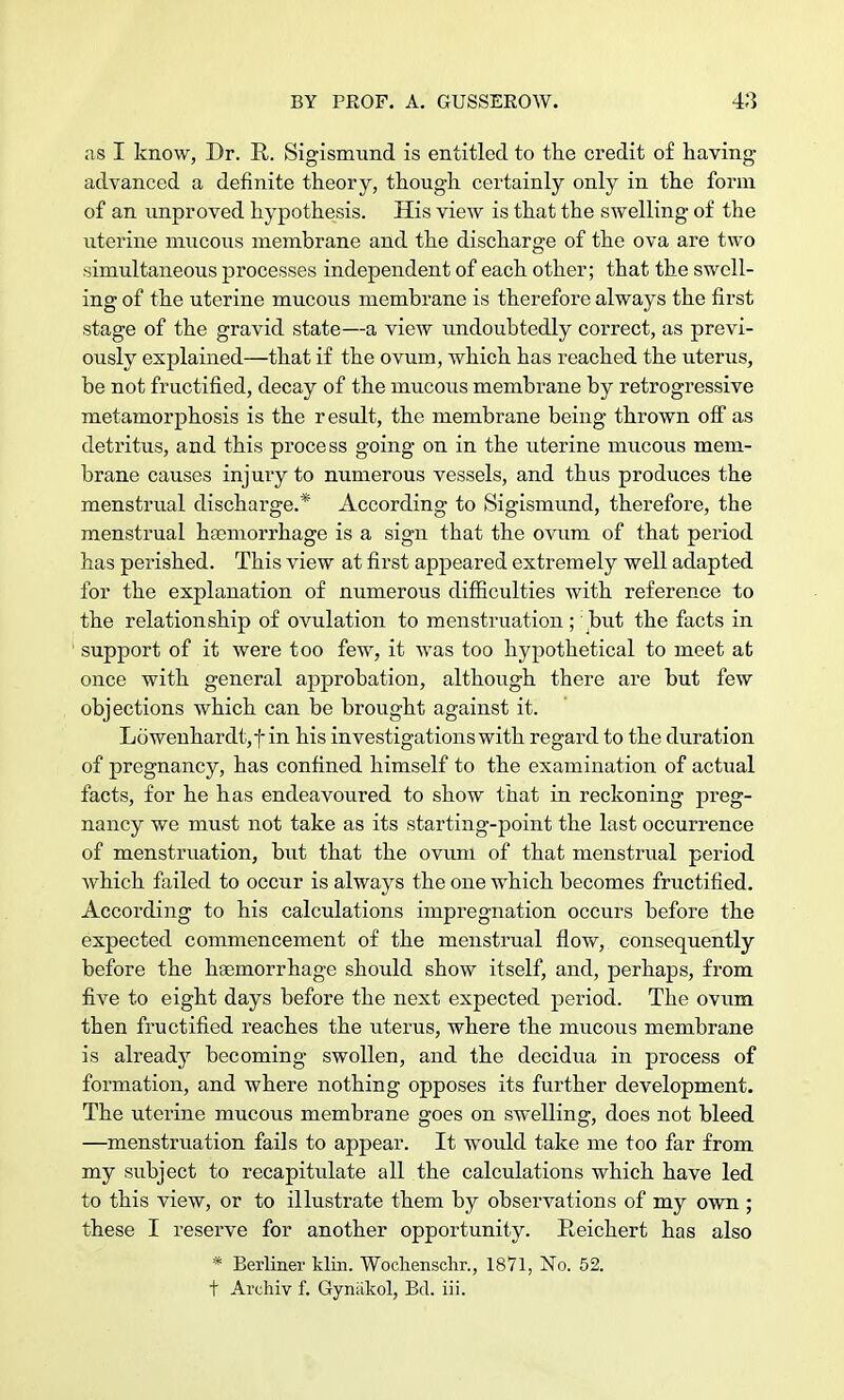 as I know, Dr. R. Sigismund is entitled to the credit of having advanced a definite theory, though certainly only in the form of an unproved hypothesis. His view is that the swelling of the uterine mucous membrane and the discharge of the ova are two simultaneous processes independent of each other; that the swell- ing of the uterine mucous membrane is therefore always the first stage of the gravid state—a view undoubtedly correct, as previ- ously explained—that if the ovum, which has reached the uterus, be not fructified, decay of the mucous membrane by retrogressive metamorphosis is the result, the membrane being thrown off as detritus, and this process going on in the uterine mucous mem- brane causes injury to numerous vessels, and thus produces the menstrual discharge.* According to Sigismund, therefore, the menstrual haemorrhage is a sign that the ovum of that period has perished. This view at first appeared extremely well adapted for the explanation of numerous difficulties with reference to the relationship of ovulation to menstruation ; but the facts in support of it were too few, it was too hypothetical to meet at once with general approbation, although there are but few objections which can be brought against it. Lowenhardt,t in his investigations with regard to the duration of pregnancy, has confined himself to the examination of actual facts, for he has endeavoured to show that in reckoning preg- nancy we must not take as its starting-point the last occurrence of menstruation, but that the ovum of that menstrual period which failed to occur is always the one which becomes fructified. According to his calculations impregnation occurs before the expected commencement of the menstrual flow, consequently before the haemorrhage should show itself, and, perhaps, from five to eight days before the next expected period. The ovum then fructified reaches the uterus, where the mucous membrane is already becoming swollen, and the decidua in process of formation, and where nothing opposes its further development. The uterine mucous membrane goes on swelling, does not bleed —menstruation fails to appear. It Avould take me too far from my subject to recapitulate all the calculations which have led to this view, or to illustrate them by observations of my own ; these I reserve for another opportunity. Reichert has also * Berliner klin. Wochenschr., 1871, jSTo. 52. t Archiv f. Gyniikol, Bd. iii.