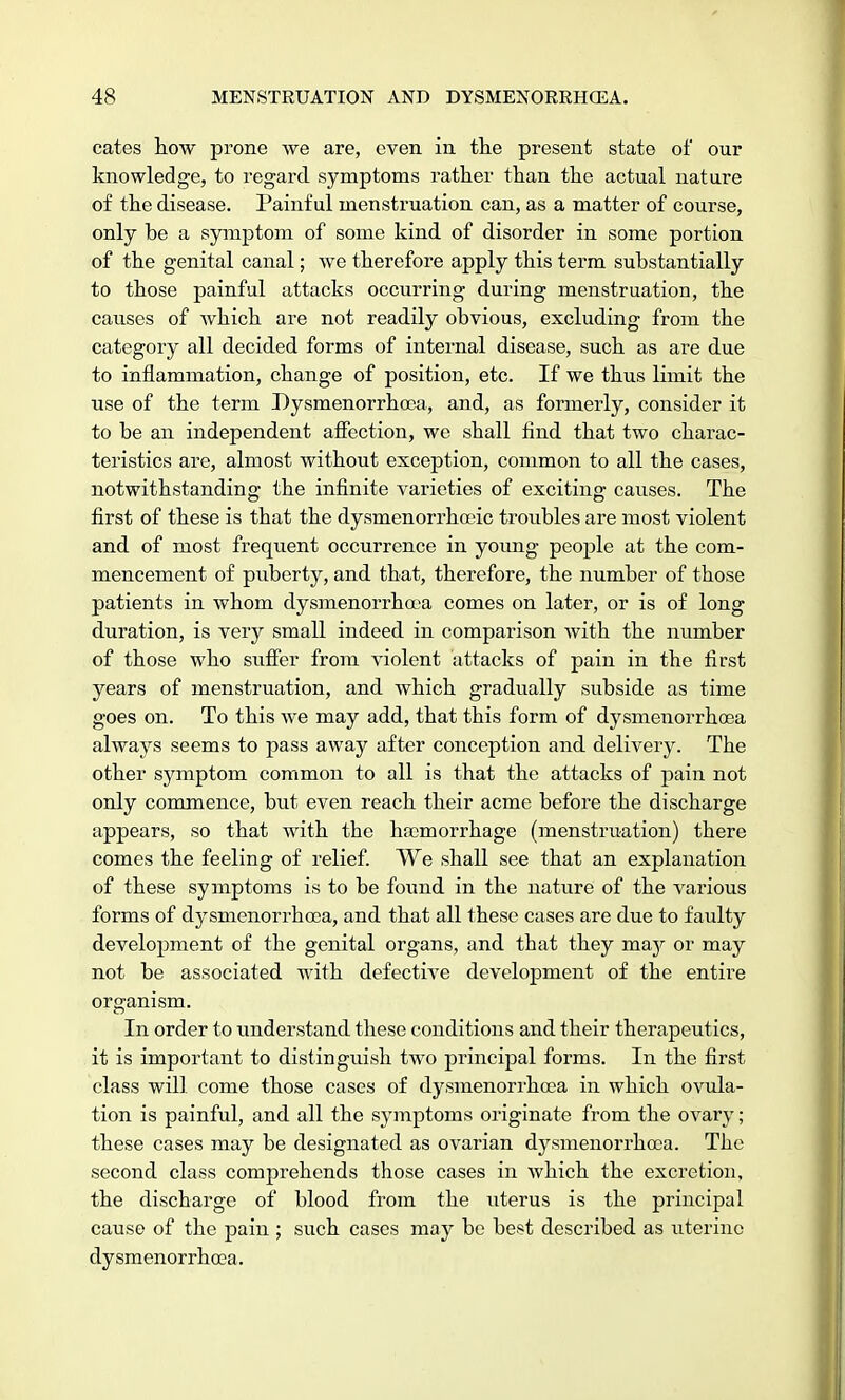 cates how prone we are, even in the present state of our knowledge, to regard symptoms rather than the actual nature of the disease. Painful menstruation can, as a matter of course, only be a symptom of some kind of disorder in some portion of the genital canal; we therefore apply this term substantially to those painful attacks occurring during menstruation, the causes of which are not readily obvious, excluding from the category all decided forms of internal disease, such as are due to inflammation, change of position, etc. If we thus limit the use of the term Dysmenorrhoea, and, as formerly, consider it to be an independent affection, we shall find that two charac- teristics are, almost without exception, common to all the cases, notwithstanding the infinite varieties of exciting causes. The first of these is that the dysmenorrhceic troubles are most violent and of most frequent occurrence in young people at the com- mencement of puberty, and that, therefore, the number of those patients in whom dysmenorrhoea comes on later, or is of long duration, is very small indeed in comparison with the number of those who suffer from violent attacks of pain in the first years of menstruation, and which gradually subside as time goes on. To this we may add, that this form of dysmenorrhoea always seems to pass away after conception and delivery. The other symptom common to all is that the attacks of pain not only commence, but even reach their acme before the discharge appears, so that with the haemorrhage (menstruation) there comes the feeling of relief. We shall see that an explanation of these symptoms is to be found in the nature of the various forms of dysmenorrhoea, and that all these cases are due to faulty development of the genital organs, and that they may or may not be associated with defective development of the entire organism. In order to understand these conditions and their therapeutics, it is important to distinguish two principal forms. In the first class will come those cases of dysmenorrhoea in which ovula- tion is painful, and all the symptoms originate from the ovary; these cases may be designated as ovarian dysmenorrhoea. The second class comprehends those cases in which the excretion, the discharge of blood from the uterus is the principal cause of the pain ; such cases may be best described as uterine dysmenorrhoea.