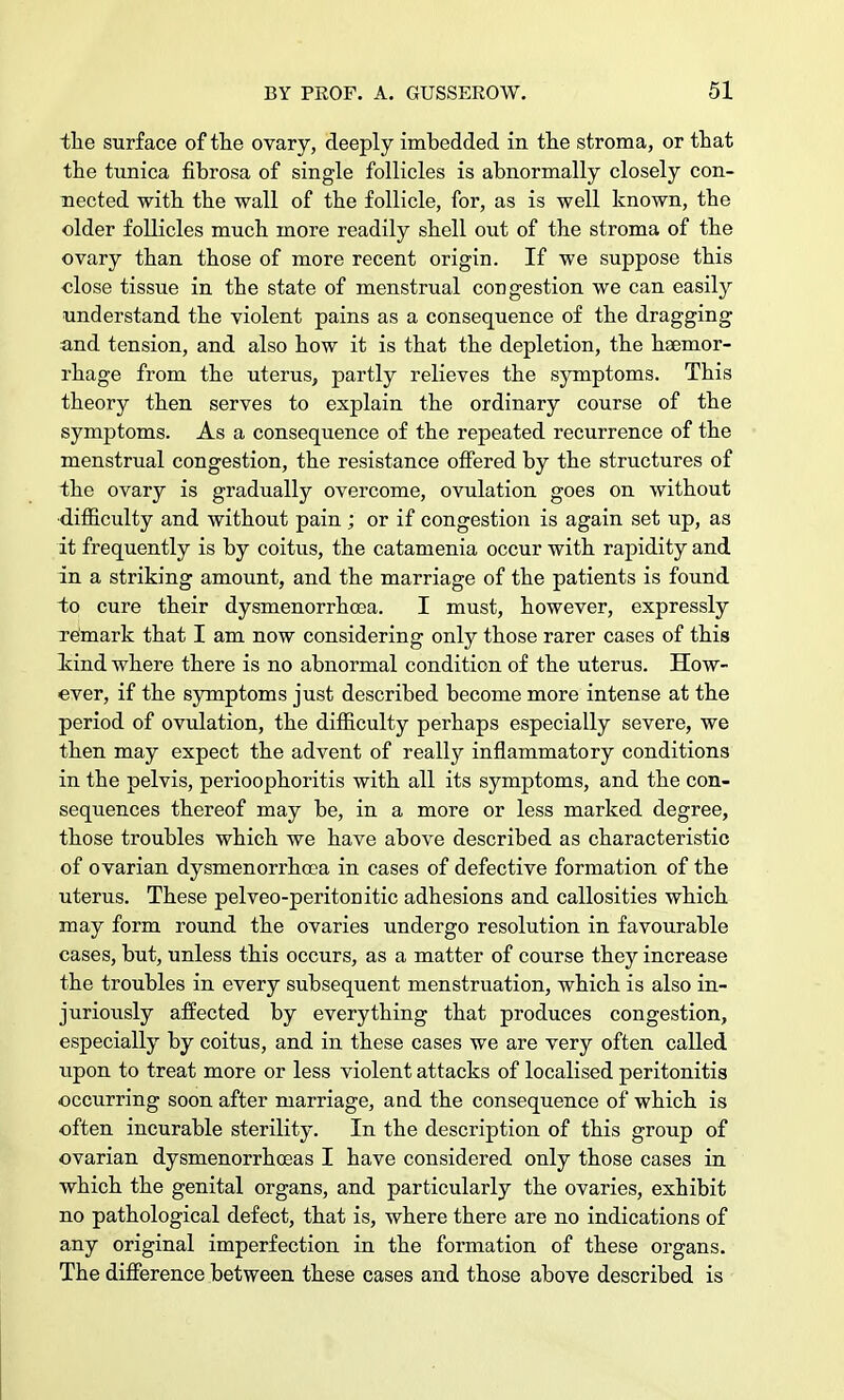 the surface of the ovary, deeply imbedded in the stroma, or that the tunica fibrosa of single follicles is abnormally closely con- nected with the wall of the follicle, for, as is well known, the older follicles much more readily shell out of the stroma of the ovary than those of more recent origin. If we suppose this close tissue in the state of menstrual congestion we can easily understand the violent pains as a consequence of the dragging and tension, and also how it is that the depletion, the haemor- rhage from the uterus, partly relieves the symptoms. This theory then serves to explain the ordinary course of the symptoms. As a consequence of the repeated recurrence of the menstrual congestion, the resistance offered by the structures of the ovary is gradually overcome, ovulation goes on without difficulty and without pain ; or if congestion is again set up, as it frequently is by coitus, the catamenia occur with rapidity and in a striking amount, and the marriage of the patients is found to cure their dysmenorrhoea. I must, however, expressly remark that I am now considering only those rarer cases of this kind where there is no abnormal condition of the uterus. How- ever, if the symptoms just described become more intense at the period of ovulation, the difficulty perhaps especially severe, we then may expect the advent of really inflammatory conditions in the pelvis, perioophoritis with all its symptoms, and the con- sequences thereof may be, in a more or less marked degree, those troubles which we have above described as characteristic of ovarian dysmenorrhoea in cases of defective formation of the uterus. These pelveo-peritonitic adhesions and callosities which may form round the ovaries undergo resolution in favourable cases, but, unless this occurs, as a matter of course they increase the troubles in every subsequent menstruation, which is also in- juriously affected by everything that produces congestion, especially by coitus, and in these cases we are very often called upon to treat more or less violent attacks of localised peritonitis occurring soon after marriage, and the consequence of which is often incurable sterility. In the description of this group of ovarian dysmenorrhoeas I have considered only those cases in which the genital organs, and particularly the ovaries, exhibit no pathological defect, that is, where there are no indications of any original imperfection in the formation of these organs. The difference between these cases and those above described is