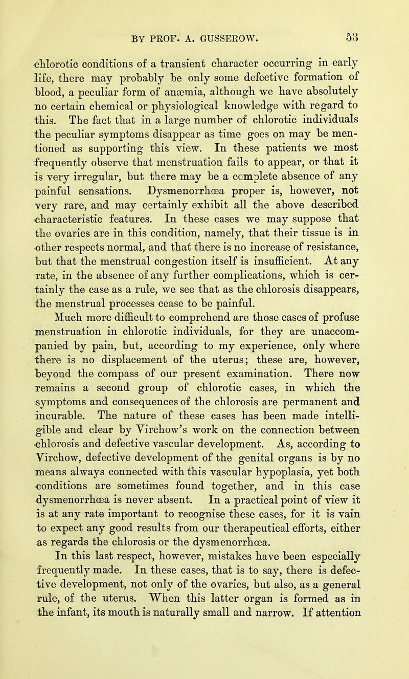 chlorotic conditions of a transient character occurring in early life, there may probably be only some defective formation of blood, a peculiar form of anaemia, although we have absolutely no certain chemical or physiological knowledge with regard to this. The fact that in a large number of chlorotic individuals the peculiar symptoms disappear as time goes on may be men- tioned as supporting this view. In these patients we most frequently observe that menstruation fails to appear, or that it is very irregular, but there may be a complete absence of any painful sensations. Dysmenorrhoea proper is, however, not very rare, and may certainly exhibit all the above described ■characteristic features. In these cases we may suppose that the ovaries are in this condition, namely, that their tissue is in other respects normal, and that there is no increase of resistance, but that the menstrual congestion itself is insufficient. At any rate, in the absence of any further complications, which is cer- tainly the case as a rule, we see that as the chlorosis disappears, the menstrual processes cease to be painful. Much more difficult to comprehend are those cases of profuse menstruation in chlorotic individuals, for they are unaccom- panied by pain, but, according to my experience, only where there is no displacement of the uterus; these are, however, beyond the compass of our present examination. There now remains a second group of chlorotic cases, in which the symptoms and consequences of the chlorosis are permanent and incurable. The nature of these cases has been made intelli- gible and clear by Virchovv's work on the connection between chlorosis and defective vascular development. As, according to Virchow, defective development of the genital organs is by no means always connected with this vascular hypoplasia, yet both conditions are sometimes found together, and in this case dysmenorrhoea is never absent. In a practical point of view it is at any rate important to recognise these cases, for it is vain to expect any good results from our therapeutical efforts, either as regards the chlorosis or the dysmenorrhoea. In this last respect, however, mistakes have been especially f requently made. In these cases, that is to say, there is defec- tive development, not only of the ovaries, but also, as a general rule, of the uterus. When this latter organ is formed as in the infant, its mouth is naturally small and narrow. If attention