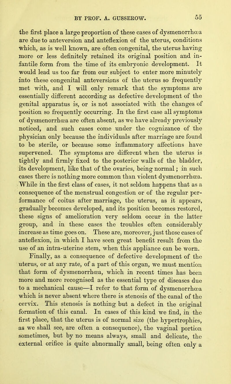 the first place a large proportion of these cases of dysmenorrhea are due to anteversion and anteflexion of the uterus, conditions which, as is well known, are often congenital, the uterus having more or less definitely retained its original position and in- fantile form from the time of its embryonic development. It would lead us too far from our subject to enter more minutely into these congenital anteversions of the uterus so frequently met with, and I will only remark that the symptoms are essentially different according as defective development of the genital apparatus is, or is not associated with the changes of position so frequently occurring. In the first case all symptoms of dysmenorrhcea are often absent, as we have already previously noticed, and such cases come under the cognizance of the physician only because the individuals after marriage are found to be sterile, or because some inflammatory affections have supervened. The symptoms are different when the uterus is tightly and firmly fixed to the posterior walls of the bladder, its development, like that of the ovaries, being normal; in such cases there is nothing more common than violent dysmenorrhcea. While in the first class of cases, it not seldom happens that as a consequence of the menstrual congestion or of the regular per- formance of coitus after marriage, the uterus, as it appears, gradually becomes developed, and its position becomes restored, these signs of amelioration very seldom occur in the latter group, and in these cases the troubles often considerablv increase as time goes on. These are, moreover, just those cases of anteflexion, in which I have seen great benefit result from the use of an intra-uterine stem, when this appliance can be worn. Finally, as a consequence of defective development of the uterus, or at any rate, of a part of this organ, we must mention that form of dysmenorrhcea, which in recent times has been more and more recognised as the essential type of diseases due to a mechanical cause—I refer to that form of dysmenorrhcea which is never absent where there is stenosis of the canal of the cervix. This stenosis is nothing but a defect in the original formation of this canal. In cases of this kind we find, in the first place, that the uterus is of normal size (the hypertrophies, as we shall see, are often a consequence), the vaginal portion sometimes, but by no means always, small and delicate, the external orifice is quite abnormally small, being often only a