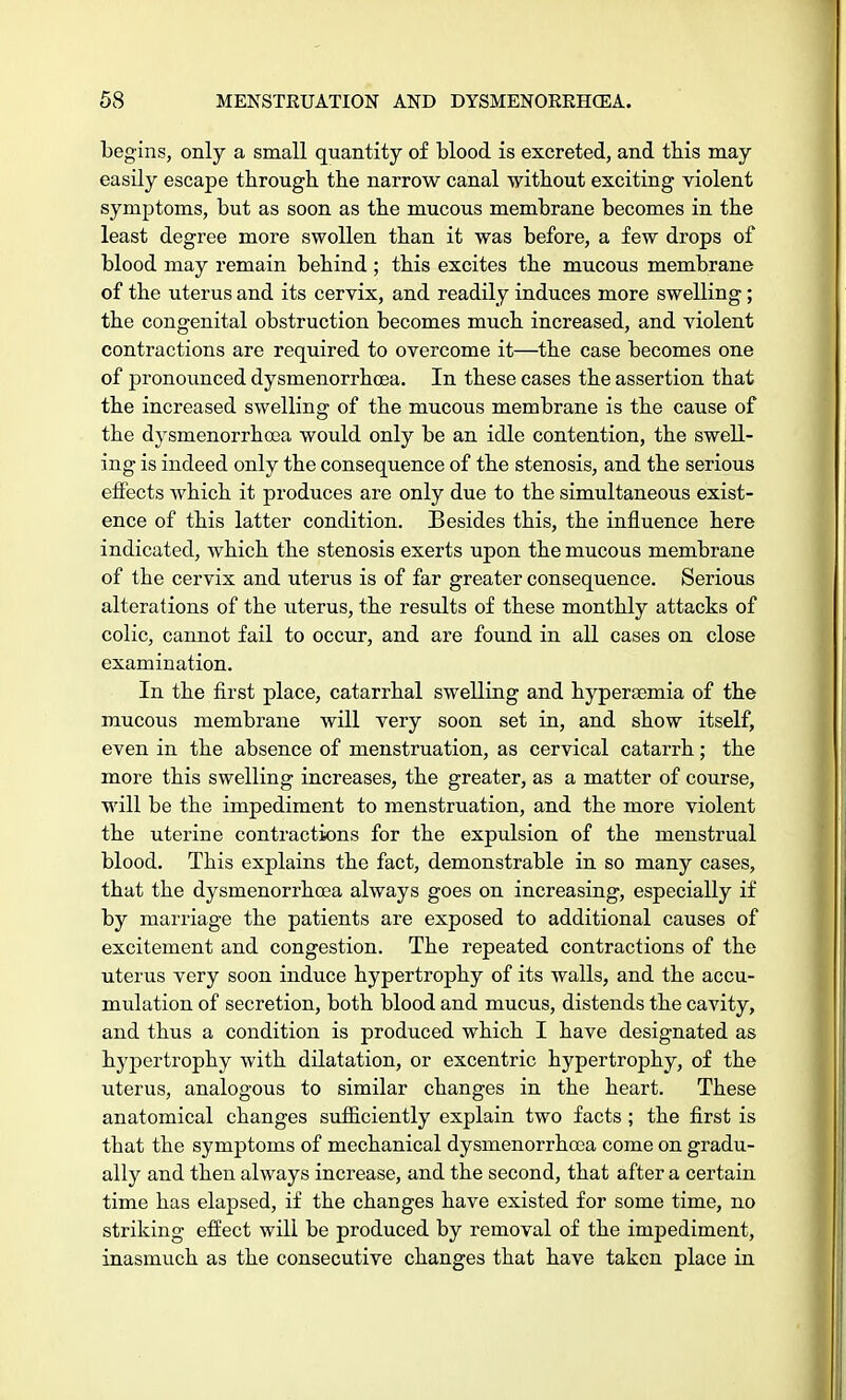 begins, only a small quantity of blood is excreted, and this may easily escape through the narrow canal without exciting violent symptoms, but as soon as the mucous membrane becomes in the least degree more swollen than it was before, a few drops of blood may remain behind ; this excites the mucous membrane of the uterus and its cervix, and readily induces more swelling; the congenital obstruction becomes much increased, and violent contractions are required to overcome it—the case becomes one of pronounced dysmenorrhoea. In these cases the assertion that the increased swelling of the mucous membrane is the cause of the dysmenorrhoea would only be an idle contention, the swell- ing is indeed only the consequence of the stenosis, and the serious effects which it produces are only due to the simultaneous exist- ence of this latter condition. Besides this, the influence here indicated, which the stenosis exerts upon the mucous membrane of the cervix and uterus is of far greater consequence. Serious alterations of the litems, the results of these monthly attacks of colic, cannot fail to occur, and are found in all cases on close examination. In the first place, catarrhal swelling and hyperaBmia of the mucous membrane will very soon set in, and show itself, even in the absence of menstruation, as cervical catarrh; the more this swelling increases, the greater, as a matter of course, will be the impediment to menstruation, and the more violent the uterine contractions for the expulsion of the menstrual blood. This explains the fact, demonstrable in so many cases, that the dysmenorrhoea always goes on increasing, especially if by marriage the patients are exposed to additional causes of excitement and congestion. The repeated contractions of the uterus very soon induce hypertrophy of its walls, and the accu- mulation of secretion, both blood and mucus, distends the cavity, and thus a condition is produced which I have designated as hypertrophy with dilatation, or excentric hypertrophy, of the uterus, analogous to similar changes in the heart. These anatomical changes sufficiently explain two facts ; the first is that the symptoms of mechanical dysmenorrhoea come on gradu- ally and then always increase, and the second, that after a certain time has elapsed, if the changes have existed for some time, no striking effect will be produced by removal of the impediment, inasmuch as the consecutive changes that have taken place in