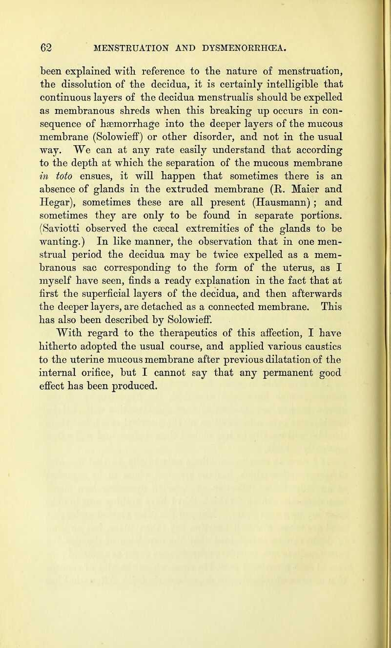 been explained with reference to the nature of menstruation, the dissolution of the decidua, it is certainly intelligible that continuous layers of the decidua menstrualis should be expelled as membranous shreds when this breaking up occurs in con- sequence of haemorrhage into the deeper layers of the mucous membrane (Solowieff) or other disorder, and not in the usual way. We can at any rate easily understand that according to the depth at which tbe separation of the mucous membrane in toto ensues, it will happen that sometimes there is an absence of glands in the extruded membrane (R. Maier and Hegar), sometimes these are all present (Hausmann); and sometimes they are only to be found in separate portions. (Saviotti observed the csecal extremities of the glands to be wanting.) In like manner, the observation that in one men- strual period the decidua may be twice expelled as a mem- branous sac corresponding to the form of the uterus, as I myself have seen, finds a ready explanation in the fact that at first the superficial layers of the decidua, and then afterwards the deeper layers, are detached as a connected membrane. This has also been described by Solowieff. With regard to the therapeutics of this affection, I have hitherto adopted the usual course, and applied various caustics to the uterine mucous membrane after previous dilatation of the internal orifice, but I cannot say that any permanent good effect has been produced.
