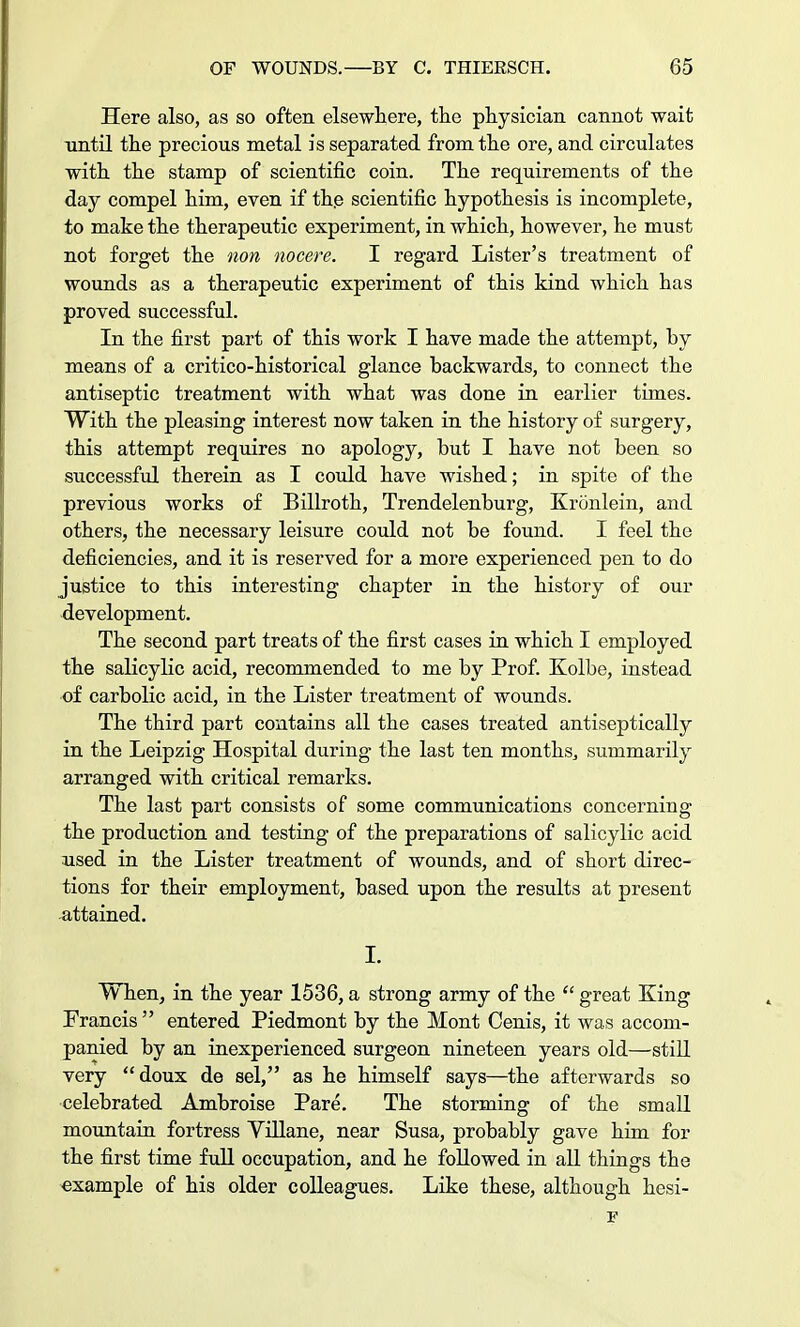 Here also, as so often elsewhere, the physician cannot wait until the precious metal is separated from the ore, and circulates with the stamp of scientific coin. The requirements of the day compel him, even if th.e scientific hypothesis is incomplete, to make the therapeutic experiment, in which, however, he must not forget the non nocere. I regard Lister's treatment of wounds as a therapeutic experiment of this kind which has proved successful. In the first part of this work I have made the attempt, by means of a critico-historical glance backwards, to connect the antiseptic treatment with what was done in earlier times. With the pleasing interest now taken in the history of surgery, this attempt requires no apology, but I have not been so successful therein as I could have wished; in spite of the previous works of Billroth, Trendelenburg, Kronlein, and others, the necessary leisure could not be found. I feel the deficiencies, and it is reserved for a more experienced pen to do justice to this interesting chapter in the history of our development. The second part treats of the first cases in which I employed the salicylic acid, recommended to me by Prof. Kolbe, instead of carbolic acid, in the Lister treatment of wounds. The third part contains all the cases treated antiseptically in the Leipzig Hospital during the last ten months., summarily arranged with critical remarks. The last part consists of some communications concerning the production and testing of the preparations of salicylic acid used in the Lister treatment of wounds, and of short direc- tions for their employment, based upon the results at present attained. I. When, in the year 1536, a strong army of the  great King Francis  entered Piedmont by the Mont Cenis, it was accom- panied by an inexperienced surgeon nineteen years old—still very doux de sel, as he himself says—the afterwards so celebrated Ambroise Pare. The storming of the small mountain fortress Yillane, near Susa, probably gave him for the first time full occupation, and he followed in all things the example of his older colleagues. Like these, although hesi-