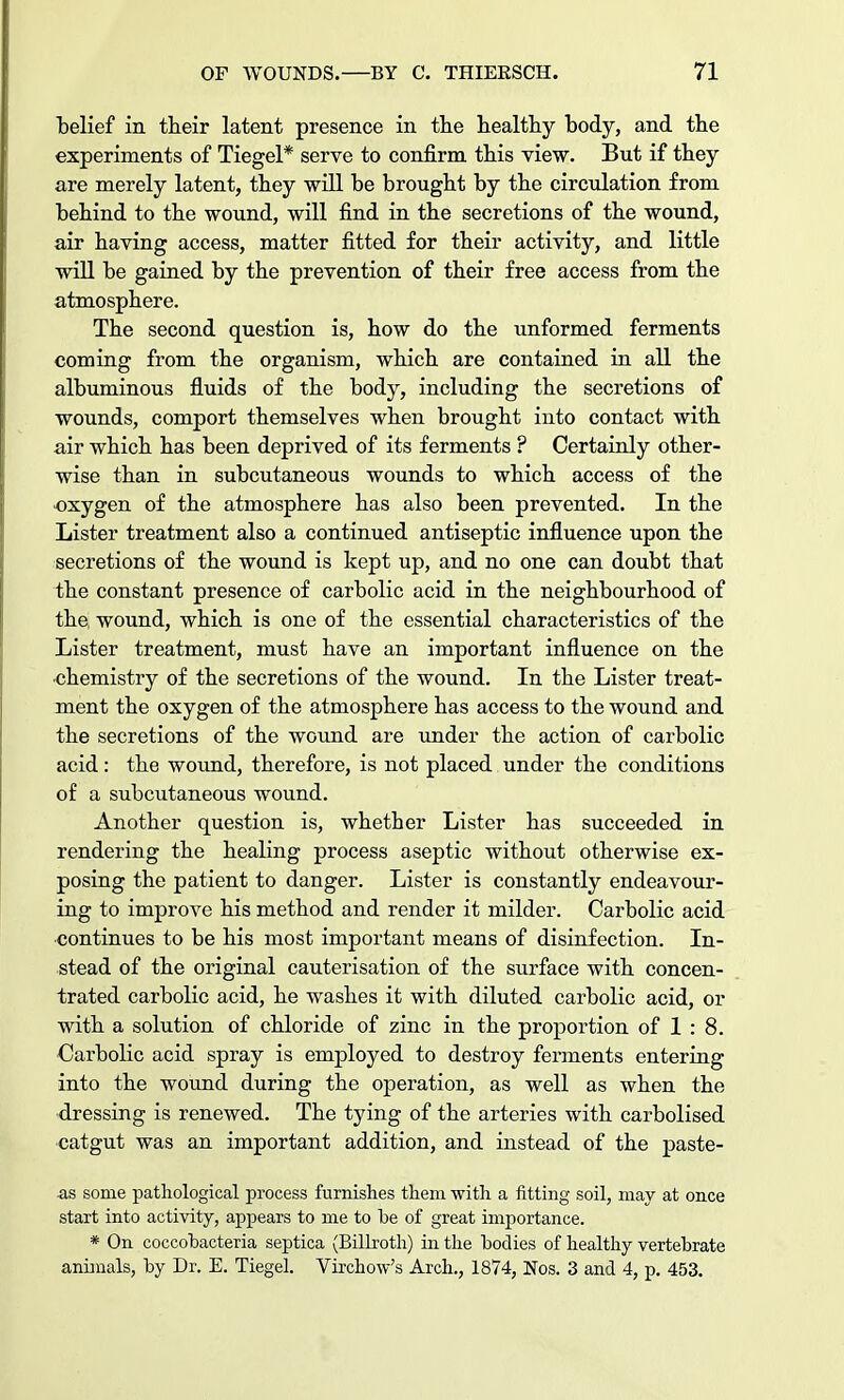 belief in their latent presence in the healthy body, and the experiments of Tiegel* serve to confirm this view. But if they are merely latent, they will be brought by the circulation from behind to the wound, will find in the secretions of the wound, air having access, matter fitted for their activity, and little will be gained by the prevention of their free access from the atmosphere. The second question is, how do the unformed ferments coming from the organism, which are contained in all the albuminous fluids of the body, including the secretions of wounds, comport themselves when brought into contact with air which has been deprived of its ferments ? Certainly other- wise than in subcutaneous wounds to which access of the •oxygen of the atmosphere has also been prevented. In the Lister treatment also a continued antiseptic influence upon the secretions of the wound is kept up, and no one can doubt that the constant presence of carbolic acid in the neighbourhood of the, wound, which is one of the essential characteristics of the Lister treatment, must have an important influence on the chemistry of the secretions of the wound. In the Lister treat- ment the oxygen of the atmosphere has access to the wound and the secretions of the wound are under the action of carbolic acid: the wound, therefore, is not placed under the conditions of a subcutaneous wound. Another question is, whether Lister has succeeded in rendering the healing process aseptic without otherwise ex- posing the patient to danger. Lister is constantly endeavour- ing to improve his method and render it milder. Carbolic acid continues to be his most important means of disinfection. In- stead of the original cauterisation of the surface with concen- trated carbolic acid, he washes it with diluted carbolic acid, or with a solution of chloride of zinc in the proportion of 1 : 8. Carbolic acid spray is employed to destroy ferments entering into the wound during the operation, as well as when the dressing is renewed. The tying of the arteries with carbolised catgut was an important addition, and instead of the paste- as some pathological process furnishes them with a fitting soil, may at once start into activity, appears to me to be of great importance. * On coccobacteria septica (Billroth) in the bodies of healthy vertebrate animals, by Dr. E. Tiegel. Virchow's Arch., 1874, Nos. 3 and 4, p. 453.