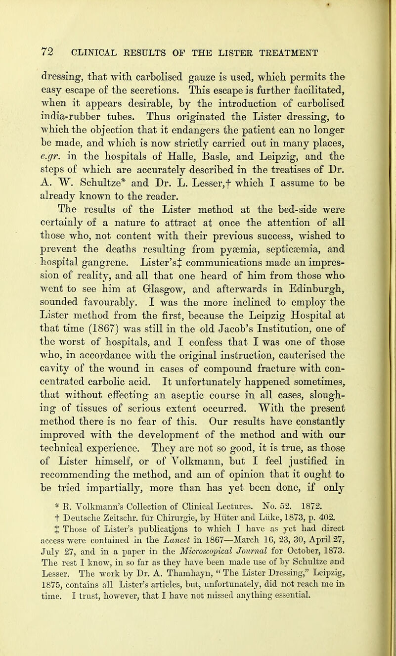 dressing, that with, carbolised gauze is used, which permits the easy escape of the secretions. This escape is further facilitated, when it appears desirable, by the introduction of carbolised india-rubber tubes. Thus originated the Lister dressing, to which the objection that it endangers the patient can no longer be made, and which is now strictly carried out in many places, e.gr. in the hospitals of Halle, Basle, and Leipzig, and the steps of which are accurately described in the treatises of Dr. A. W. Schultze* and Dr. L. Lesser, t which I assume to be already known to the reader. The results of the Lister method at the bed-side were certainly of a nature to attract at once the attention of all those who, not content with their previous success, wished to prevent the deaths resulting from pyaemia, septicaemia, and hospital gangrene. Lister's* communications made an impres- sion of reality, and all that one heard of him from those who went to see him at Glasgow, and afterwards in Edinburgh, sounded favourably. I was the more inclined to employ the Lister method from the first, because the Leipzig Hospital at that time (1867) was still in the old Jacob's Institution, one of the worst of hospitals, and I confess that I was one of those who, in accordance with the original instruction, cauterised the cavity of the wound in cases of compound fracture with con- centrated carbolic acid. It unfortunately happened sometimes, that without effecting an aseptic course in all cases, slough- ing of tissues of serious extent occurred. With the present method there is no fear of this. Our results have constantly improved with the development of the method and with our technical experience. They are not so good, it is true, as those of Lister himself, or of Yolkmann, but I feel justified in recommending the method, and am of opinion that it ought to be tried impartially, more than has yet been done, if only * R. Volkmann's Collection of Clinical Lectures. No. 52. 1872. t Deutsche Zeitschr. fiir Chirurgie, by Hiiter and Luke, 1873, p. 402. X Those of Lister's publications to which I have as yet had direct access were contained in the Lancet in 1867—March 16, 23, 30, April 27, July 27, and in a paper in the Microscopical Journal for October, 1873. The rest I know, in so far as they have been made use of by Schultze and Lesser. The work by Dr. A. Thamhayn,  The Lister Dressing, Leipzig, 1875, contains all Lister's articles, but, unfortunately, did not reach me in time. I trust, however, that I have not missed anything essential.