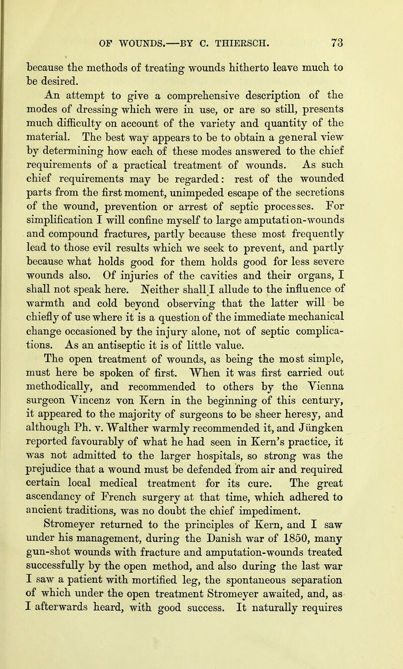 because the methods of treating wounds hitherto leave much to be desired. An attempt to give a comprehensive description of the modes of dressing which were in use, or are so still, presents much difficulty on account of the variety and quantity of the material. The best way appears to be to obtain a general view by determining how each of these modes answered to the chief requirements of a practical treatment of wounds. As such chief requirements may be regarded: rest of the wounded parts from the first moment, unimpeded escape of the secretions of the wound, prevention or arrest of septic processes. For simplification I will confine myself to large amputation-wounds and compound fractures, partly because these most frequently lead to those evil results which we seek to prevent, and partly because what holds good for them holds good for less severe wounds also. Of injuries of the cavities and their organs, I shall not speak here. Neither shalll allude to the influence of warmth and cold beyond observing that the latter will be chiefly of use where it is a question of the immediate mechanical change occasioned by the injury alone, not of septic complica- tions. As an antiseptic it is of little value. The open treatment of wounds, as being the most simple, must here be spoken of first. When it was first carried out methodically, and recommended to others by the Vienna surgeon Vincenz von Kern in the beginning of this century, it appeared to the majority of surgeons to be sheer heresy, and although Ph. v. Walther warmly recommended it, and Jiingken reported favourably of what he had seen in Kern's practice, it was not admitted to the larger hospitals, so strong was the prejudice that a wound must be defended from air and required certain local medical treatment for its cure. The great ascendancy of French surgery at that time, which adhered to ancient traditions, was no doubt the chief impediment. Stromeyer returned to the principles of Kern, and I saw under his management, during the Danish war of 1850, many gun-shot wounds with fracture and amputation-wounds treated successfully by the open method, and also during the last war I saw a patient with mortified leg, the spontaneous separation of which under the open treatment Stromeyer awaited, and, as I afterwards heard, with good success. It naturally requires