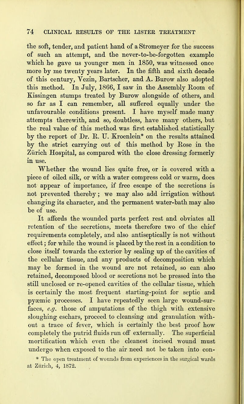 the soft, tender, and patient hand of a Stromeyer for the success of such an attempt, and the never-to-be-forgotten example which he gave us younger men in 1850, was witnessed once more by me twenty years later. In the fifth and sixth decade of this century, Vezin, Bartscher, and A. Burow also adopted this method. In July, 1866, I saw in the Assembly Room of Kissingen stumps treated by Burow alongside of others, and so far as I can remember, all suffered equally under the unfavourable conditions present. I have myself made many attempts therewith, and so, doubtless, have many others, but the real value of this method was first established statistically by the report of Dr. R. U. Kroenlein* on the results attained by the strict carrying out of this method by Rose in the Zurich Hospital, as compared with the close dressing formerly in use. Whether the wound lies quite free, or is covered with a piece of oiled silk, or with a water compress cold or warm, does not appear of importance, if free escape of the secretions is not prevented thereby; we may also add irrigation without changing its character, and the permanent water-bath may also be of use. It affords the wounded parts perfect rest and obviates all retention of the secretions, meets therefore two of the chief requirements completely, and also antiseptically is not without effect; for while the wound is placed by the rest in a condition to close itself towards the exterior by sealing up of the cavities of the cellular tissue, and any products of decomposition which may be formed in the wound are not retained, so can also retained, decomposed blood or secretions not be pressed into the still unclosed or re-opened cavities of the cellular tissue, which is certainly the most frequent starting-point for septic and pyEemic processes. I have repeatedly seen large wound-sur- faces, e.g. those of amputations of the thigh with extensive sloughing eschars, proceed to cleansing and granulation with- out a trace of fever, which is certainly the best proof how completely the putrid fluids run off externally. The superficial mortification which even the cleanest incised wound must undergo when exposed to the air need not be taken into con- * The open treatment of wounds from experiences in the surgical wards at Zurich, 4, 1872.