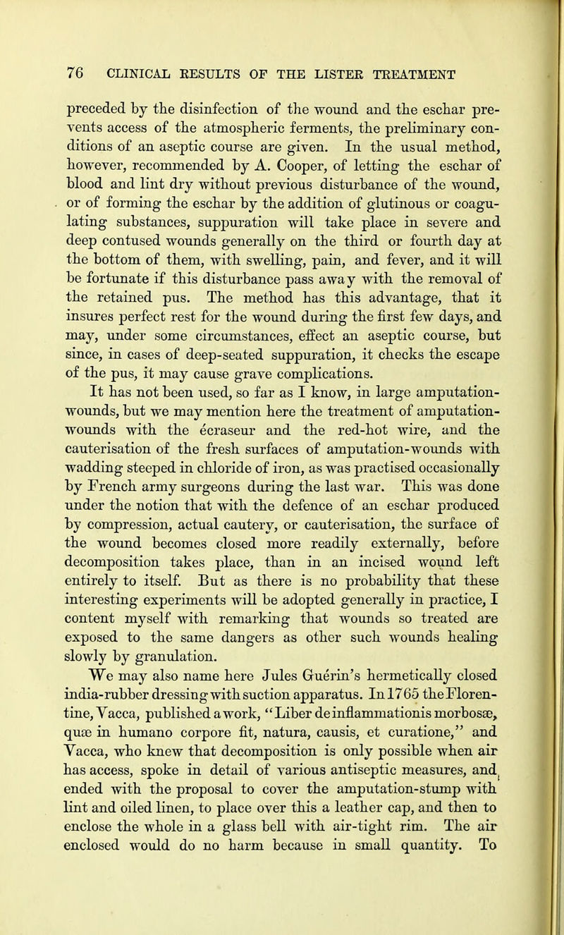 preceded by the disinfection of the wound and the eschar pre- vents access of the atmospheric ferments, the preliminary con- ditions of an aseptic course are given. In the usual method, however, recommended by A. Cooper, of letting the eschar of blood and lint dry without previous disturbance of the wound, or of forming the eschar by the addition of glutinous or coagu- lating substances, suppuration will take place in severe and deep contused wounds generally on the third or fourth day at the bottom of them, with swelling, pain, and fever, and it will be fortunate if this disturbance pass away with the removal of the retained pus. The method has this advantage, that it insures perfect rest for the wound during the first few days, and may, under some circumstances, effect an aseptic course, but since, in cases of deep-seated suppuration, it checks the escape of the pus, it may cause grave complications. It has not been used, so far as I know, in large amputation- wounds, but we may mention here the treatment of amputation- wounds with the ecraseur and the red-hot wire, and the cauterisation of the fresh surfaces of amputation-wounds with wadding steeped in chloride of iron, as was practised occasionally by French army surgeons during the last war. This was done under the notion that with the defence of an eschar produced by compression, actual cautery, or cauterisation, the surface of the wound becomes closed more readily externally, before decomposition takes place, than in an incised wound left entirely to itself. But as there is no probability that these interesting experiments will be adopted generally in practice, I content myself with remarking that wounds so treated are exposed to the same dangers as other such wounds healing slowly by granulation. We may also name here Jules Guerin's hermetically closed india-rubber dressing with suction apparatus. In 1765 the Floren- tine, Vacca, published a work, Liber deinflammationismorbosse, quae in humano corpore fit, natura, causis, et curatione, and Vacca, who knew that decomposition is only possible when air has access, spoke in detail of various antiseptic measures, and. ended with the proposal to cover the amputation-stump with lint and oiled linen, to place over this a leather cap, and then to enclose the whole in a glass bell with air-tight rim. The air enclosed would do no harm because in small quantity. To