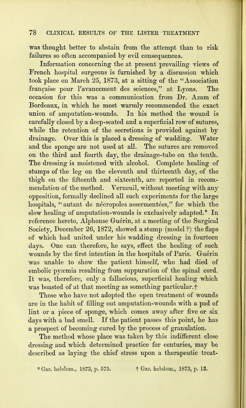 was thought better to abstain from the attempt than to risk failures so often accompanied by evil consequences. Information concerning the at present prevailing views of French hospital surgeons is furnished by a discussion which took place on March 25, 1873, at a sitting of the Association francaise pour l'avancement des sciences, at Lyons. The occasion for this was a communication from Dr. Azam of Bordeaux, in which he most warmly recommended the exact union of amputation-wounds. In his method the wound is carefully closed by a deep-seated and a superficial row of sutures, while the retention of the secretions is provided against by drainage. Over this is placed a dressing of wadding. Water and the sponge are not used at all. The sutures are removed on the third and fourth day, the drainage-tube on the tenth. The dressing is moistened with alcohol. Complete healing of stumps of the leg on the eleventh and thirteenth day, of the thigh on the fifteenth and sixteenth, are reported in recom- mendation of the method. Verneuil, without meeting with any opposition, formally declined all such experiments for the large hospitals,  autant de necropoles assermentees, for which the slow healing of amputation-wounds is exclusively adapted.* In reference hereto, Alphonse Guerin, at a meeting of the Surgical Society, December 26, 1872, showed a stump (model ?) the flaps of which had united under his wadding dressing in fourteen days. One can therefore, he says, effect the healing of such wounds by the first intention in the hospitals of Paris. Guerin was unable to show the patient himself, who had died of embolic pyajmia resulting from suppuration of the spinal cord. It was, therefore, only a fallacious, superficial healing which was boasted of at that meeting as something particular, f Those who have not adopted the open treatment of wounds are in the habit of filling out amputation-wounds with a pad of lint or a piece of sponge, which comes away after five or six days with a bad smell. If the patient passes this point, he has a prospect of becoming cured by the process of granulation. The method whose place was taken by this indifferent close dressing and which determined practice for centuries, may be described as laying the chief stress upon a therapeutic treat- * Gaz. helxlom., 1873, p. 575. + Gaz. hebdom., 1873, p. 13.