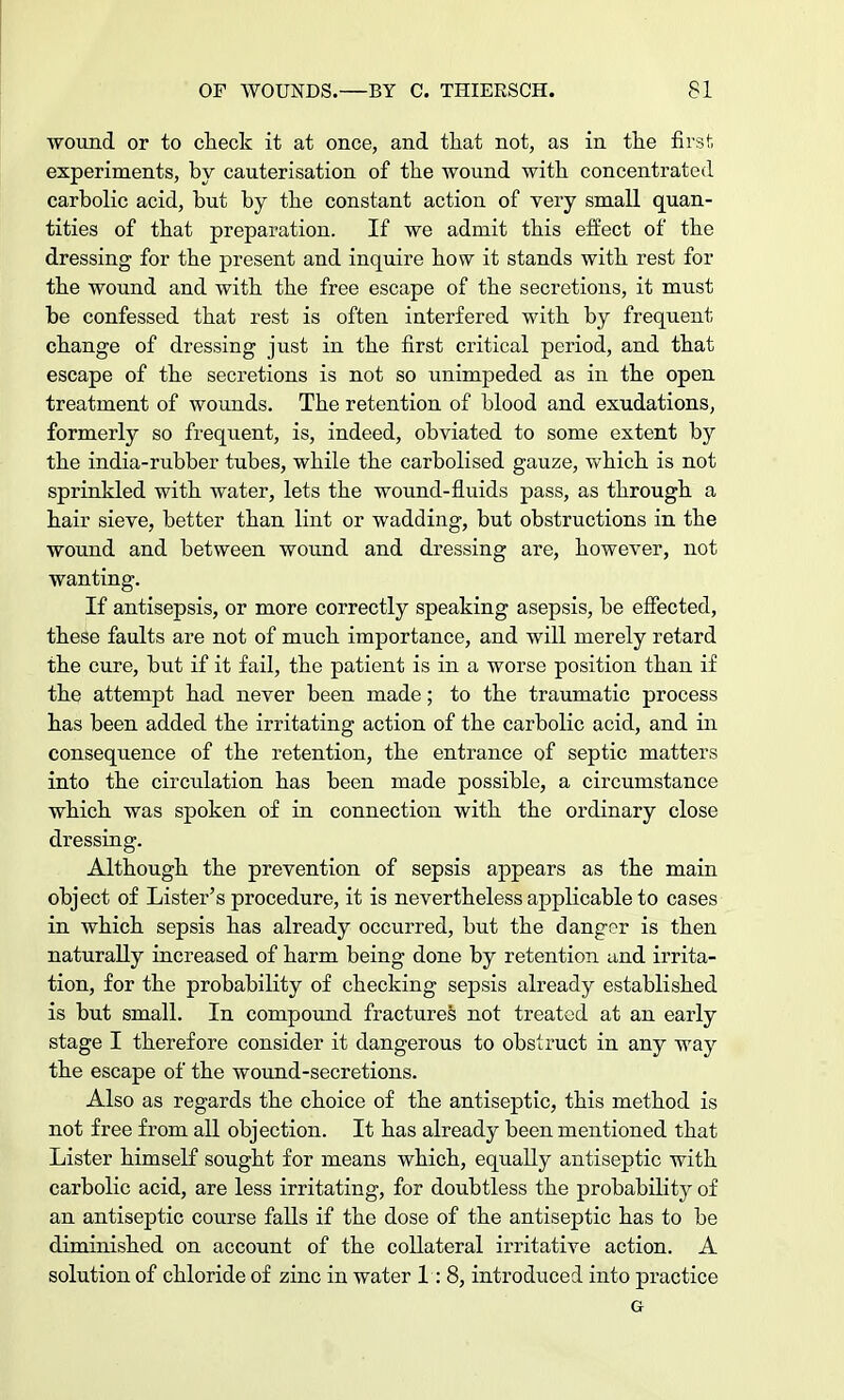 wound or to check it at once, and that not, as in the first experiments, by cauterisation of the wound with concentrated carbolic acid, but by the constant action of very small quan- tities of that preparation. If we admit this effect of the dressing for the present and inquire how it stands with rest for the wound and with the free escape of the secretions, it must be confessed that rest is often interfered with by frequent change of dressing just in the first critical period, and that escape of the secretions is not so unimpeded as in the open treatment of wounds. The retention of blood and exudations, formerly so frequent, is, indeed, obviated to some extent by the india-rubber tubes, while the carbolised gauze, which is not sprinkled with water, lets the wound-fluids pass, as through a hair sieve, better than lint or wadding, but obstructions in the wound and between wound and dressing are, however, not wanting. If antisepsis, or more correctly speaking asepsis, be effected, these faults are not of much importance, and will merely retard the cure, but if it fail, the patient is in a worse position than if the attempt had never been made; to the traumatic process has been added the irritating action of the carbolic acid, and in consequence of the retention, the entrance of septic matters into the circulation has been made possible, a circumstance which was spoken of in connection with the ordinary close dressing. Although the prevention of sepsis appears as the main object of Lister's procedure, it is nevertheless applicable to cases in which sepsis has already occurred, but the danger is then naturally increased of harm being done by retention and irrita- tion, for the probability of checking sepsis already established is but small. In compound fractures not treated at an early stage I therefore consider it dangerous to obstruct in any way the escape of the wound-secretions. Also as regards the choice of the antiseptic, this method is not free from all objection. It has already been mentioned that Lister himself sought for means which, equally antiseptic with carbolic acid, are less irritating, for doubtless the probability of an antiseptic course falls if the dose of the antiseptic has to be diminished on account of the collateral irritative action. A solution of chloride of zinc in water 1:8, introduced into practice G