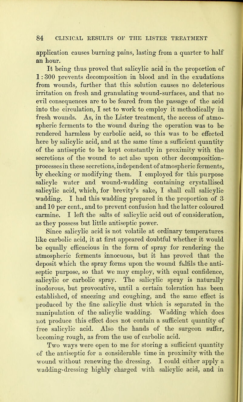 application causes burning pains, lasting from a quarter to half an hour. It being thus proved that salicylic acid in the proportion of 1:300 prevents decomposition in blood and in the exudations from wounds, further that this solution causes no deleterious irritation on fresh and granulating wound-surfaces, and that no evil consequences are to be feared from the passage of the acid into the circulation, I set to work to employ it methodically in fresh wounds. As, in the Lister treatment, the access of atmo- spheric ferments to the wound during the operation was to be rendered harmless by carbolic acid, so this was to be effected here by salicylic acid, and at the same time a sufficient quantity of the antiseptic to be kept constantly in proximity with the secretions of the wound to act also upon other decomposition- processes in these secretions, independent of atmospheric ferments,, by checking or modifying them. I employed for this purpose salicyle water and wound-wadding containing crystallised salicylic acid, which, for brevity's sake, I shall call salicylic wadding. I had this wadding prepared in the proportion of 3 and 10 per cent., and to prevent confusion had the latter coloured carmine. I left the salts of salicylic acid out of consideration, as they possess but little antiseptic power. Since salicylic acid is not volatile at ordinary temperatures like carbolic acid, it at first appeared doubtful whether it would be equally efficacious in the form of spray for rendering the atmospheric ferments innocuous, but it has proved that the deposit which the spray forms upon the wound fulfils the anti- septic purpose, so that we may employ, with equal confidence, salicylic or carbolic spray. The salicylic spray is naturally inodorous, but provocative, until a certain toleration has been established, of sneezing and coughing, and the same effect is produced by the fine salicylic dust which is separated in the manipulation of the salicylic wadding. Wadding which does not produce this effect does not contain a sufficient quantity of free salicylic acid. Also the hands of the surgeon suffer, becoming rough, as from the use of carbolic acid. Two ways were open to me for storing a sufficient quantity of the antiseptic for a considerable time in proximity with the wound without renewing the dressing. I could either apply a wadding-dressing highly charged with salicylic acid, and in