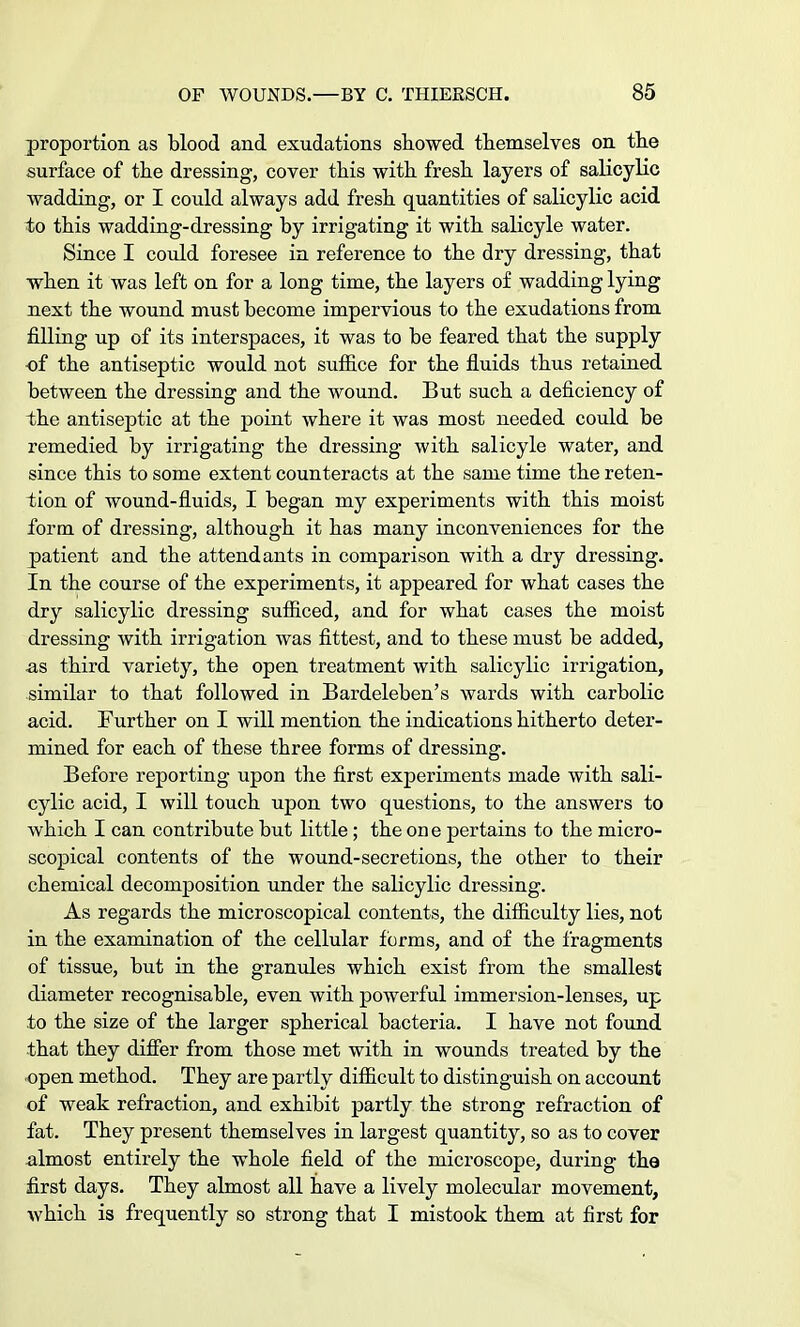 proportion as blood and exudations showed themselves on the surface of the dressing, cover this with fresh layers of salicylic wadding, or I could always add fresh quantities of salicylic acid to this wadding-dressing by irrigating it with salicyle water. Since I could foresee in reference to the dry dressing, that when it was left on for a long time, the layers of wadding lying next the wound must become impervious to the exudations from filling up of its interspaces, it was to be feared that the supply -of the antiseptic would not suffice for the fluids thus retained between the dressing and the wound. But such a deficiency of the antiseptic at the point where it was most needed could be remedied by irrigating the dressing with salicyle water, and since this to some extent counteracts at the same time the reten- tion of wound-fluids, I began my experiments with this moist form of dressing, although it has many inconveniences for the patient and the attendants in comparison with a dry dressing. In the course of the experiments, it appeared for what cases the dry salicylic dressing sufficed, and for what cases the moist dressing with irrigation was fittest, and to these must be added, as third variety, the open treatment with salicylic irrigation, similar to that followed in Bardeleben's wards with carbolic acid. Further on I will mention the indications hitherto deter- mined for each of these three forms of dressing. Before reporting upon the first experiments made with sali- cylic acid, I will touch upon two questions, to the answers to which I can contribute but little; the one pertains to the micro- scopical contents of the wound-secretions, the other to their chemical decomposition under the salicylic dressing. As regards the microscopical contents, the difficulty lies, not in the examination of the cellular forms, and of the fragments of tissue, but in the granules which exist from the smallest diameter recognisable, even with powerful immersion-lenses, up to the size of the larger spherical bacteria. I have not found that they differ from those met with in wounds treated by the open method. They are partly difficult to distinguish on account of weak refraction, and exhibit partly the strong refraction of fat. They present themselves in largest quantity, so as to cover almost entirely the whole field of the microscope, during the first days. They almost all have a lively molecular movement, which is frequently so strong that I mistook them at first for