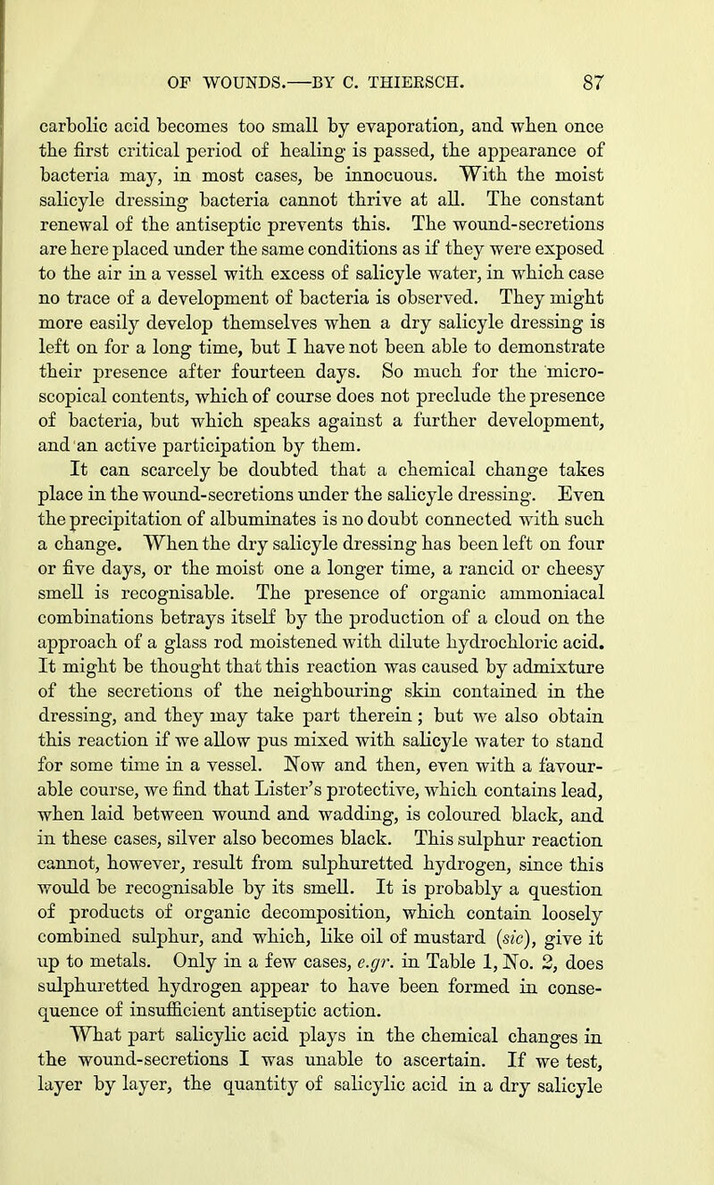 carbolic acid becomes too small by evaporation, and wben once the first critical period of healing is passed, the appearance of bacteria may, in most cases, be innocuous. With the moist salicyle dressing bacteria cannot thrive at all. The constant renewal of the antiseptic prevents this. The wound-secretions are here placed under the same conditions as if they were exposed to the air in a vessel with excess of salicyle water, in which case no trace of a development of bacteria is observed. They might more easily develop themselves when a dry salicyle dressing is left on for a long time, but I have not been able to demonstrate their presence after fourteen days. So much for the micro- scopical contents, which of course does not preclude the presence of bacteria, but which speaks against a further development, and an active participation by them. It can scarcely be doubted that a chemical change takes place in the wound-secretions under the salicyle dressing. Even the precipitation of albuminates is no doubt connected with such a change. When the dry salicyle dressing has been left on four or five days, or the moist one a longer time, a rancid or cheesy smell is recognisable. The presence of organic ammoniacal combinations betrays itself by the production of a cloud on the approach of a glass rod moistened with dilute hydrochloric acid. It might be thought that this reaction was caused by admixture of the secretions of the neighbouring skin contained in the dressing, and they may take part therein; but we also obtain this reaction if we allow pus mixed with salicyle water to stand for some time in a vessel. Now and then, even with a favour- able course, we find that Lister's protective, which contains lead, when laid between wound and wadding, is coloured black, and in these cases, silver also becomes black. This sulphur reaction cannot, however, result from sulphuretted hydrogen, since this would be recognisable by its smell. It is probably a question of products of organic decomposition, which contain loosely combined sulphur, and which, like oil of mustard (sic), give it up to metals. Only in a few cases, e.gr. in Table 1, No. 2, does sulphuretted hydrogen appear to have been formed in conse- quence of insufficient antiseptic action. What part salicylic acid plays in the chemical changes in the wound-secretions I was unable to ascertain. If we test, layer by layer, the quantity of salicylic acid in a dry salicyle