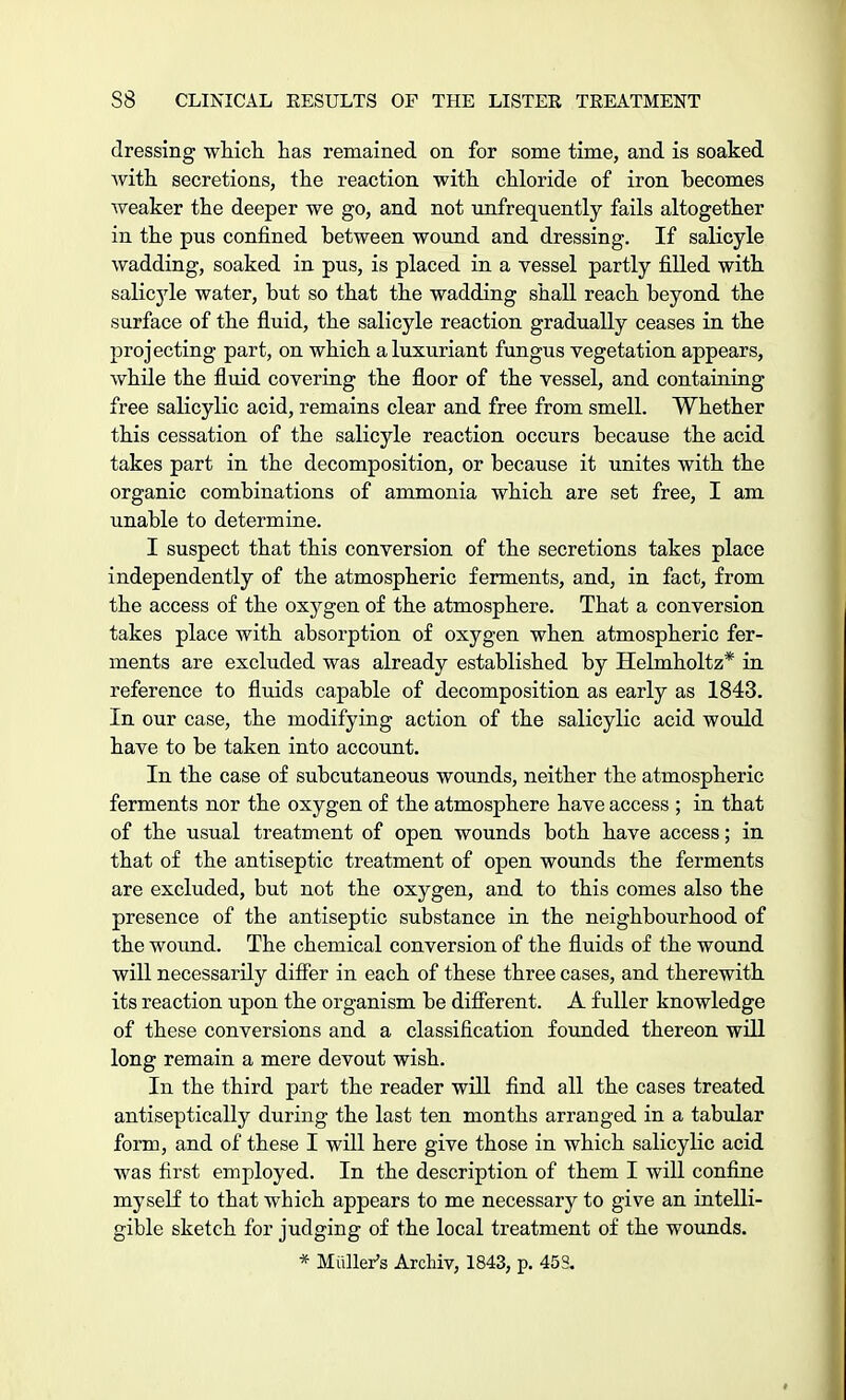 dressing which has remained on for some time, and is soaked with secretions, the reaction with chloride of iron becomes weaker the deeper we go, and not unfrequently fails altogether in the pus confined between wound and dressing. If salicyle wadding, soaked in pus, is placed in a vessel partly filled with salicyle water, but so that the wadding shall reach beyond the surface of the fluid, the salicyle reaction gradually ceases in the projecting part, on which a luxuriant fungus vegetation appears, while the fluid covering the floor of the vessel, and containing free salicylic acid, remains clear and free from smell. Whether this cessation of the salicyle reaction occurs because the acid takes part in the decomposition, or because it unites with the organic combinations of ammonia which are set free, I am unable to determine. I suspect that this conversion of the secretions takes place independently of the atmospheric ferments, and, in fact, from the access of the oxygen of the atmosphere. That a conversion takes place with absorption of oxygen when atmospheric fer- ments are excluded was already established by Helmholtz* in reference to fluids capable of decomposition as early as 1843. In our case, the modifying action of the salicylic acid would have to be taken into account. In the case of subcutaneous wounds, neither the atmospheric ferments nor the oxygen of the atmosphere have access ; in that of the usual treatment of open wounds both have access; in that of the antiseptic treatment of open wounds the ferments are excluded, but not the oxygen, and to this comes also the presence of the antiseptic substance in the neighbourhood of the wound. The chemical conversion of the fluids of the wound will necessarily differ in each of these three cases, and therewith its reaction upon the organism be different. A fuller knowledge of these conversions and a classification founded thereon will long remain a mere devout wish. In the third part the reader will find all the cases treated antiseptically during the last ten months arranged in a tabular form, and of these I will here give those in which salicylic acid was first employed. In the description of them I will confine myself to that which appears to me necessary to give an intelli- gible sketch for judging of the local treatment of the wounds. * Mailer's Arcliiv, 1843, p. 453.