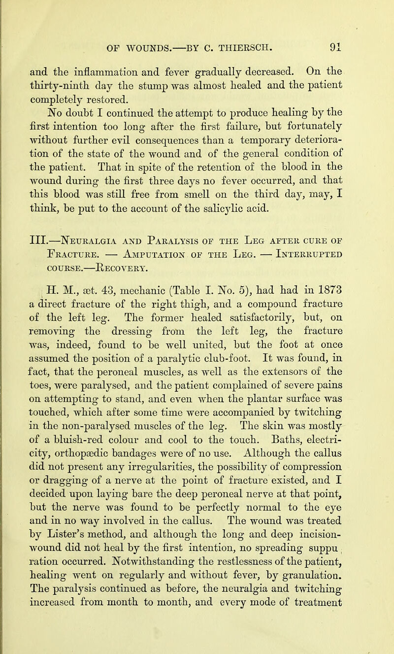 and the inflammation and fever gradually decreased. On the thirty-ninth day the stump was almost healed and the patient completely restored. No doubt I continued the attempt to produce healing by the first intention too long after the first failure, but fortunately without further evil consequences than a temporary deteriora- tion of the state of the wound and of the general condition of the patient. That in spite of the retention of the blood in the wound during the first three days no fever occurred, and that this blood was still free from smell on the third day, may, I think, be put to the account of the salic}dic acid. III.—Neuralgia and Paralysis of the Leg after cure of Fracture. — Amputation of the Leg. — Interrupted course. eecovery. H. M., set. 43, mechanic (Table I. No. 5), had had in 1873 a direct fracture of the right thigh, and a compound fracture of the left leg. The former healed satisfactorily, but, on removing the dressing from the left leg, the fracture was, indeed, found to be well united, but the foot at once assumed the position of a paralytic club-foot. It was found, in fact, that the peroneal muscles, as well as the extensors of the toes, were paralysed, and the patient complained of severe pains on attempting to stand, and even when the plantar surface was touched, which after some time were accompanied by twitching in the non-paralysed muscles of the leg. The skin was mostly of a bluish-red colour and cool to the touch. Baths, electri- city, orthopaedic bandages were of no use. Although the callus did not present any irregularities, the possibility of compression or dragging of a nerve at the point of fracture existed, and I decided upon laying bare the deep peroneal nerve at that point, but the nerve was found to be perfectly normal to the eye and in no way involved in the callus. The wound was treated by Lister's method, and although the long and deep incision- wound did not heal by the first intention, no spreading suppu ; ration occurred. Notwithstanding the restlessness of the patient, healing went on regularly and without fever, by granulation. The paralysis continued as before, the neuralgia and twitching increased from month to month, and every mode of treatment