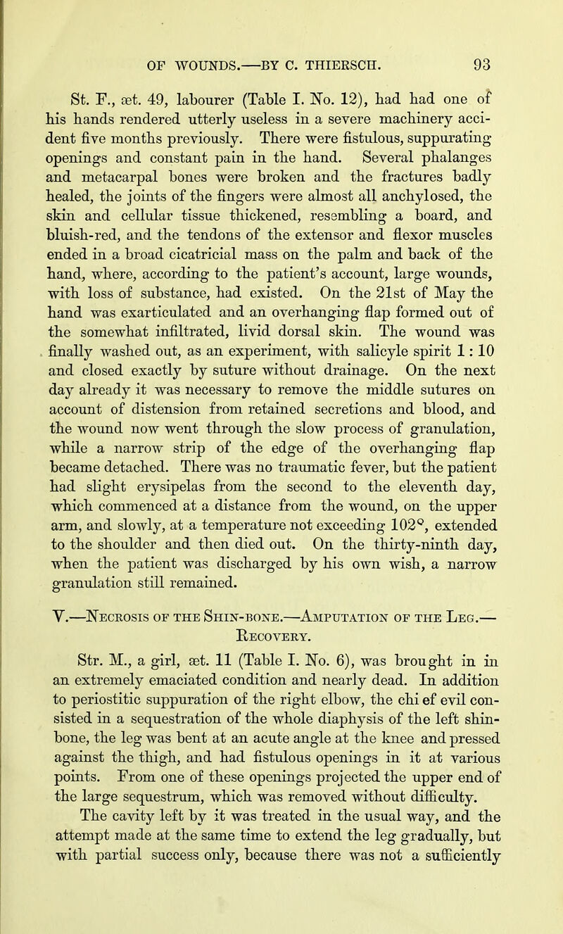 St. R, set. 49, labourer (Table I. No. 12), bad bad one of bis bands rendered utterly useless in a severe machinery acci- dent five months previously. Tbere were fistulous, suppurating openings and constant pain in tbe band. Several phalanges and metacarpal bones were broken and tbe fractures badly healed, the joints of the fingers were almost all ancbylosed, the skin and cellular tissue thickened, resembling a board, and bluish-red, and the tendons of the extensor and flexor muscles ended in a broad cicatricial mass on tbe palm and back of the band, where, according to the patient's account, large wounds, with loss of substance, had existed. On the 21st of May tbe band was exarticulated and an overhanging flap formed out of the somewhat infiltrated, livid dorsal skin. The wound was finally washed out, as an experiment, with salicyle spirit 1:10 and closed exactly by suture without drainage. On the next day already it was necessary to remove the middle sutures on account of distension from retained secretions and blood, and tbe wound now went through the slow process of granulation, while a narrow strip of the edge of the overhanging flap became detached. There was no traumatic fever, but the patient bad slight erysipelas from the second to the eleventh day, which commenced at a distance from the wound, on the upper arm, and slowly, at a temperature not exceeding 102°, extended to the shoulder and then died out. On the thirty-ninth day, when the patient was discharged by bis own wish, a narrow granulation still remained. V.—Necrosis of the Shin-bone.—Amputation of the Leg.— Recovery. Str. M., a girl, aet. 11 (Table I. No. 6), was brought in in an extremely emaciated condition and nearly dead. In addition to periostitic suppuration of the right elbow, the chi ef evil con- sisted in a sequestration of the whole diaphysis of tbe left shin- bone, the leg was bent at an acute angle at the knee and pressed against the thigh, and had fistulous openings in it at various points. Prom one of these openings projected tbe upper end of the large sequestrum, which was removed without difficulty. The cavity left by it was treated in the usual way, and the attempt made at the same time to extend the leg gradually, but with partial success only, because there was not a sufficiently