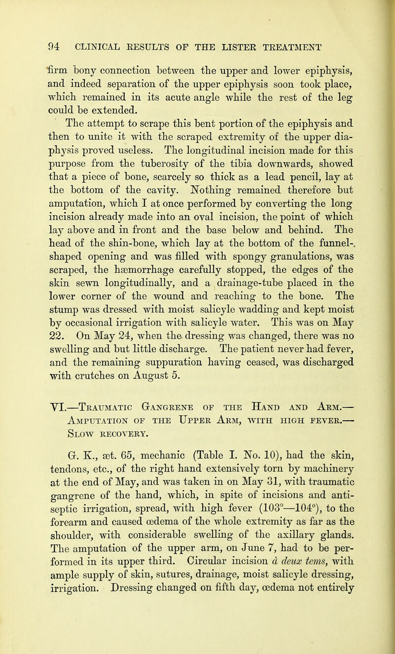 firm bony connection between the upper and lower epiphysis, and indeed separation of the upper epiphysis soon took place, which remained in its acute angle while the rest of the leg could he extended. The attempt to scrape this bent portion of the epiphysis and then to unite it with the scraped extremity of the upper dia- physis proved useless. The longitudinal incision made for this purpose from the tuberosity of the tibia downwards, showed that a piece of bone, scarcely so thick as a lead pencil, lay at the bottom of the cavity. Nothing remained therefore but amputation, which I at once performed by converting the long incision already made into an oval incision, the point of which lay above and in front and the base below and behind. The head of the shin-bone, which lay at the bottom of the funnel-, shaped opening and was filled with spongy granulations, was scraped, the haemorrhage carefully stopped, the edges of the skin sewn longitudinally, and a drainage-tube placed in the lower corner of the wound and reaching to the bone. The stump was dressed with moist salicyle wadding and kept moist by occasional irrigation with salicyle water. This was on May 22. On May 24, when the dressing was changed, there was no swelling and but little discharge. The patient never had fever, and the remaining suppuration having ceased, was discharged with crutches on August 5. VI.—Traumatic Gangrene of the Hand and Arm.— Amputation of the Upper Arm, with high fever.— Slow recovery. Gr. K., set. 65, mechanic (Table I. No. 10), had the skin, tendons, etc., of the right hand extensively torn by machinery at the end of May, and was taken in on May 31, with traumatic gangrene of the hand, which, in spite of incisions and anti- septic irrigation, spread, with high fever (103°—104°), to the forearm and caused oedema of the whole extremity as far as the shoulder, with considerable swelling of the axillary glands. The amputation of the upper arm, on June 7, had to be per- formed in its upper third. Circular incision d deux terns, with ample supply of skin, sutures, drainage, moist salicyle dressing, irrigation. Dressing changed on fifth day, oedema not entirely