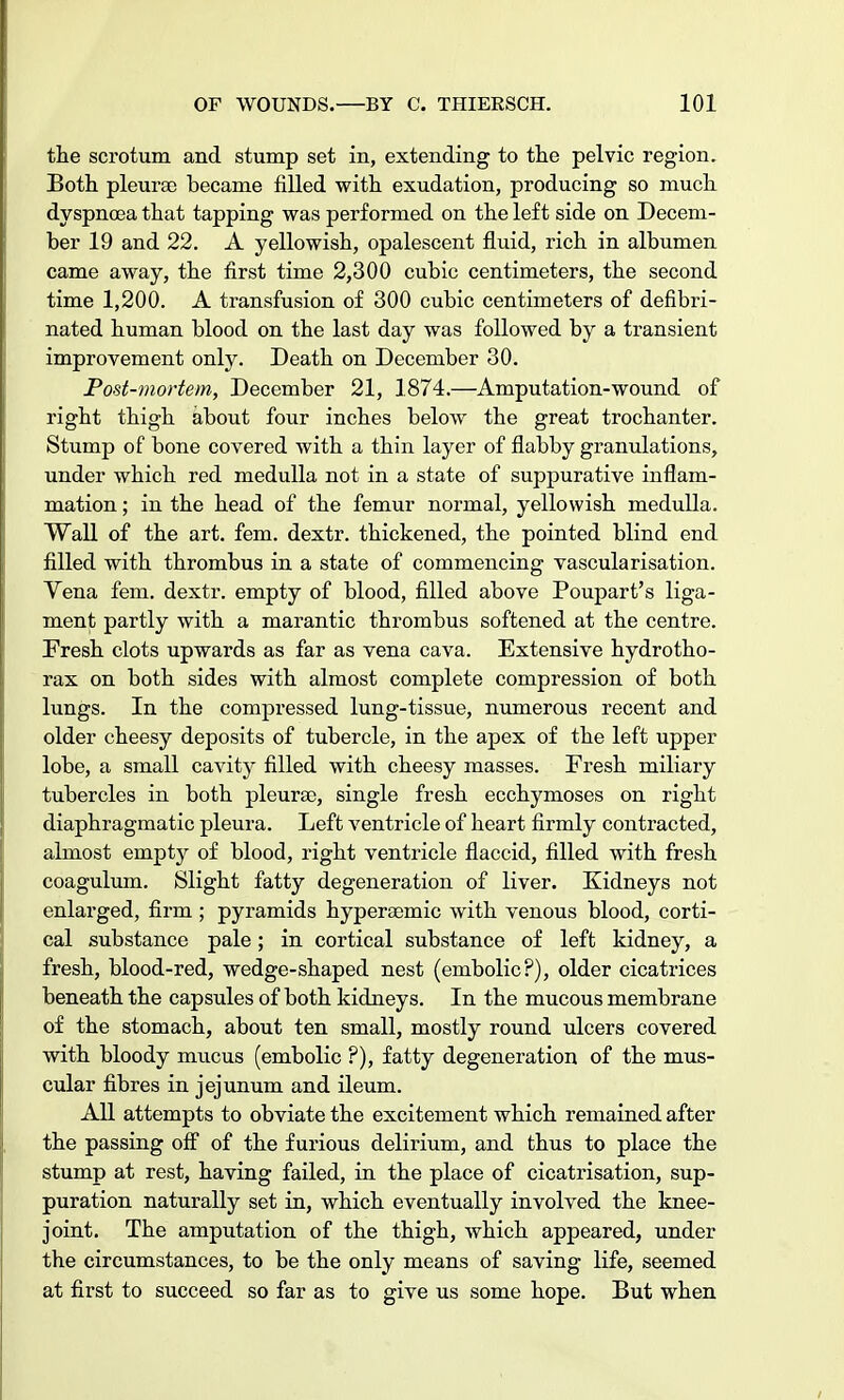 the scrotum and stump set in, extending to the pelvic region. Both pleurae became filled with exudation, producing so much dyspnoea that tapping was performed on the left side on Decem- ber 19 and 22. A yellowish, opalescent fluid, rich in albumen came away, the first time 2,300 cubic centimeters, the second time 1,200. A transfusion of 300 cubic centimeters of defibri- nated human blood on the last day was followed by a transient improvement only. Death on December 30. Post-mortem, December 21, 1874.—Amputation-wound of right thigh about four inches below the great trochanter. Stump of bone covered with a thin layer of flabby granulations, under which red medulla not in a state of suppurative inflam- mation ; in the head of the femur normal, yellowish medulla. Wall of the art. fern, dextr. thickened, the pointed blind end filled with thrombus in a state of commencing vascularisation. Vena fern, dextr. empty of blood, filled above Poupart's liga- ment partly with a marantic thrombus softened at the centre. Fresh clots upwards as far as vena cava. Extensive hydrotho- rax on both sides with almost complete compression of both lungs. In the compressed lung-tissue, numerous recent and older cheesy deposits of tubercle, in the apex of the left upper lobe, a small cavity filled with cheesy masses. Fresh miliary tubercles in both pleurae, single fresh ecchymoses on right diaphragmatic pleura. Left ventricle of heart firmly contracted, almost empty of blood, right ventricle flaccid, filled with fresh coagulum. Slight fatty degeneration of liver. Kidneys not enlarged, firm ; pyramids hyperaemic with venous blood, corti- cal substance pale; in cortical substance of left kidney, a fresh, blood-red, wedge-shaped nest (embolic?), older cicatrices beneath the capsules of both kidneys. In the mucous membrane of the stomach, about ten small, mostly round ulcers covered with bloody mucus (embolic ?), fatty degeneration of the mus- cular fibres in jejunum and ileum. All attempts to obviate the excitement which remained after the passing off of the furious delirium, and thus to place the stump at rest, having failed, in the place of cicatrisation, sup- puration naturally set in, which eventually involved the knee- joint. The amputation of the thigh, which appeared, under the circumstances, to be the only means of saving life, seemed at first to succeed so far as to give us some hope. But when